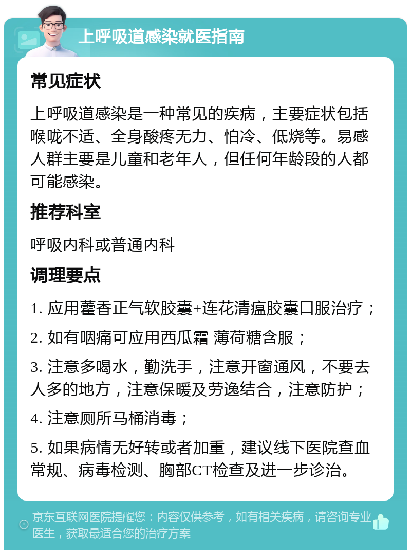 上呼吸道感染就医指南 常见症状 上呼吸道感染是一种常见的疾病，主要症状包括喉咙不适、全身酸疼无力、怕冷、低烧等。易感人群主要是儿童和老年人，但任何年龄段的人都可能感染。 推荐科室 呼吸内科或普通内科 调理要点 1. 应用藿香正气软胶囊+连花清瘟胶囊口服治疗； 2. 如有咽痛可应用西瓜霜 薄荷糖含服； 3. 注意多喝水，勤洗手，注意开窗通风，不要去人多的地方，注意保暖及劳逸结合，注意防护； 4. 注意厕所马桶消毒； 5. 如果病情无好转或者加重，建议线下医院查血常规、病毒检测、胸部CT检查及进一步诊治。