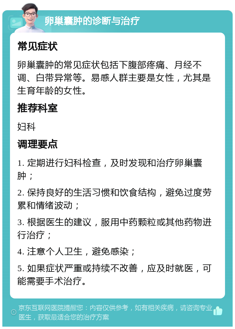 卵巢囊肿的诊断与治疗 常见症状 卵巢囊肿的常见症状包括下腹部疼痛、月经不调、白带异常等。易感人群主要是女性，尤其是生育年龄的女性。 推荐科室 妇科 调理要点 1. 定期进行妇科检查，及时发现和治疗卵巢囊肿； 2. 保持良好的生活习惯和饮食结构，避免过度劳累和情绪波动； 3. 根据医生的建议，服用中药颗粒或其他药物进行治疗； 4. 注意个人卫生，避免感染； 5. 如果症状严重或持续不改善，应及时就医，可能需要手术治疗。