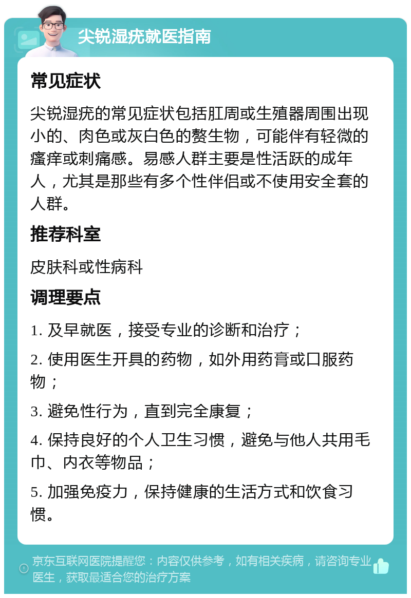 尖锐湿疣就医指南 常见症状 尖锐湿疣的常见症状包括肛周或生殖器周围出现小的、肉色或灰白色的赘生物，可能伴有轻微的瘙痒或刺痛感。易感人群主要是性活跃的成年人，尤其是那些有多个性伴侣或不使用安全套的人群。 推荐科室 皮肤科或性病科 调理要点 1. 及早就医，接受专业的诊断和治疗； 2. 使用医生开具的药物，如外用药膏或口服药物； 3. 避免性行为，直到完全康复； 4. 保持良好的个人卫生习惯，避免与他人共用毛巾、内衣等物品； 5. 加强免疫力，保持健康的生活方式和饮食习惯。