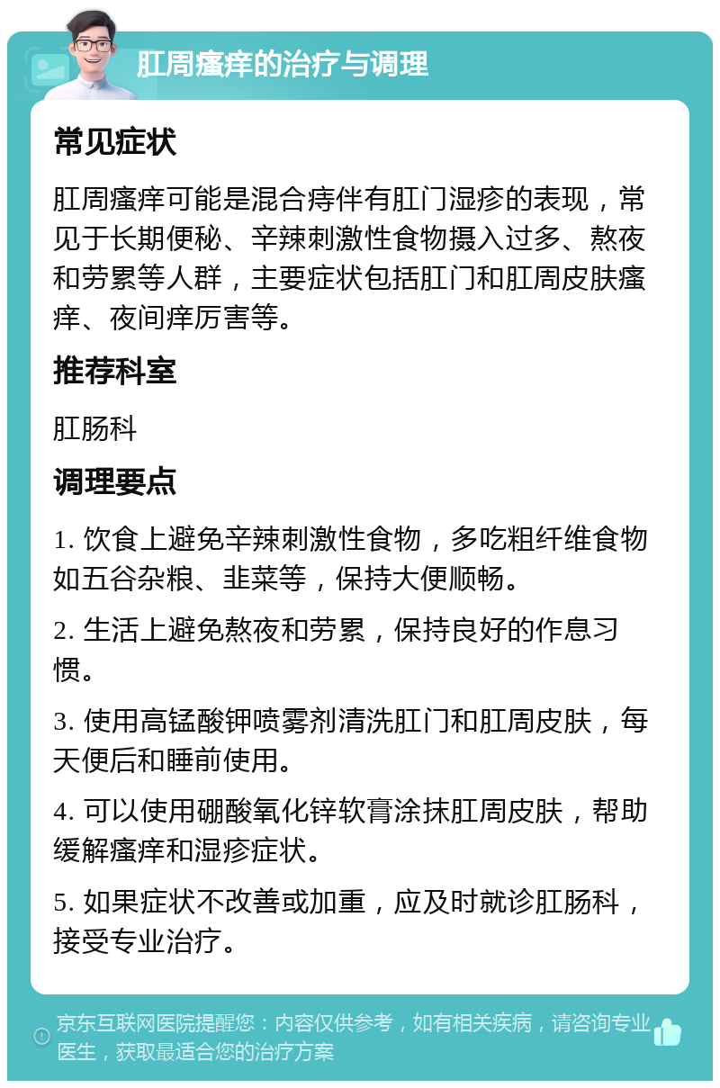 肛周瘙痒的治疗与调理 常见症状 肛周瘙痒可能是混合痔伴有肛门湿疹的表现，常见于长期便秘、辛辣刺激性食物摄入过多、熬夜和劳累等人群，主要症状包括肛门和肛周皮肤瘙痒、夜间痒厉害等。 推荐科室 肛肠科 调理要点 1. 饮食上避免辛辣刺激性食物，多吃粗纤维食物如五谷杂粮、韭菜等，保持大便顺畅。 2. 生活上避免熬夜和劳累，保持良好的作息习惯。 3. 使用高锰酸钾喷雾剂清洗肛门和肛周皮肤，每天便后和睡前使用。 4. 可以使用硼酸氧化锌软膏涂抹肛周皮肤，帮助缓解瘙痒和湿疹症状。 5. 如果症状不改善或加重，应及时就诊肛肠科，接受专业治疗。