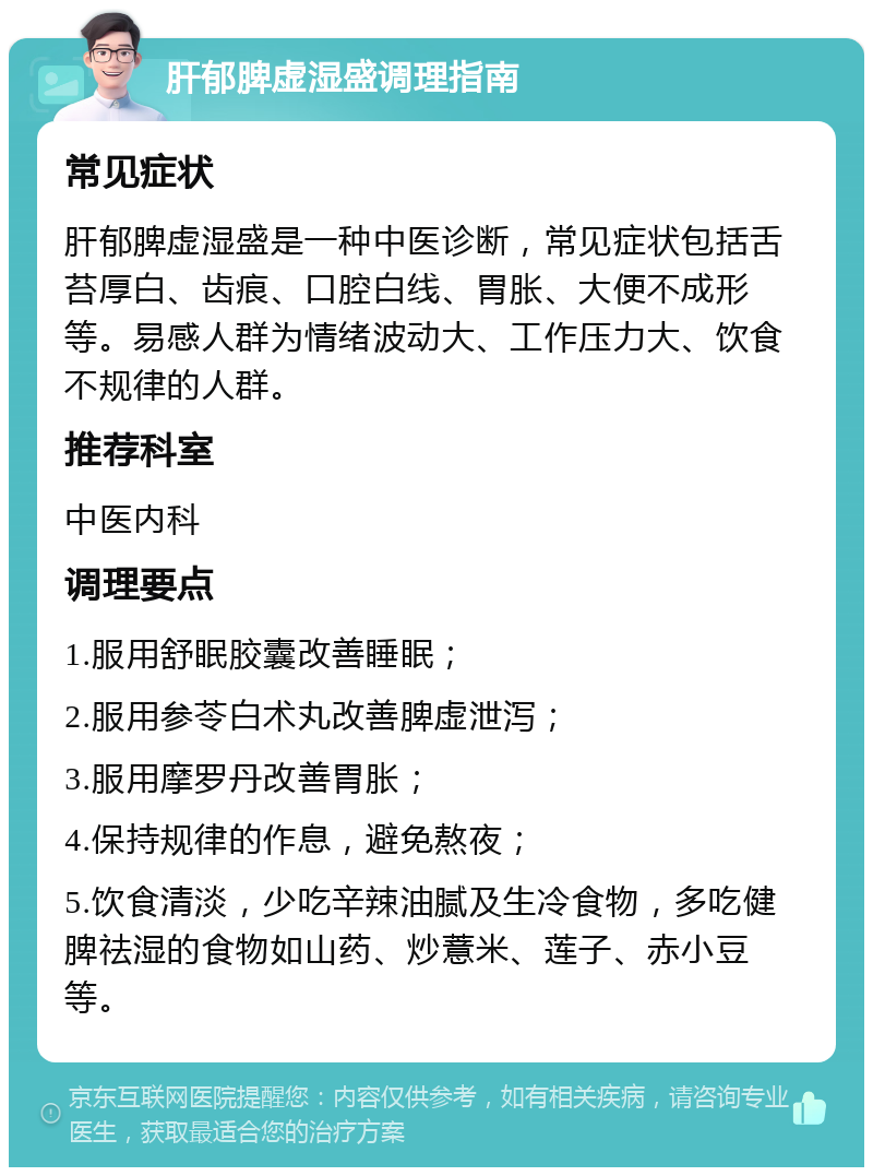 肝郁脾虚湿盛调理指南 常见症状 肝郁脾虚湿盛是一种中医诊断，常见症状包括舌苔厚白、齿痕、口腔白线、胃胀、大便不成形等。易感人群为情绪波动大、工作压力大、饮食不规律的人群。 推荐科室 中医内科 调理要点 1.服用舒眠胶囊改善睡眠； 2.服用参苓白术丸改善脾虚泄泻； 3.服用摩罗丹改善胃胀； 4.保持规律的作息，避免熬夜； 5.饮食清淡，少吃辛辣油腻及生冷食物，多吃健脾祛湿的食物如山药、炒薏米、莲子、赤小豆等。