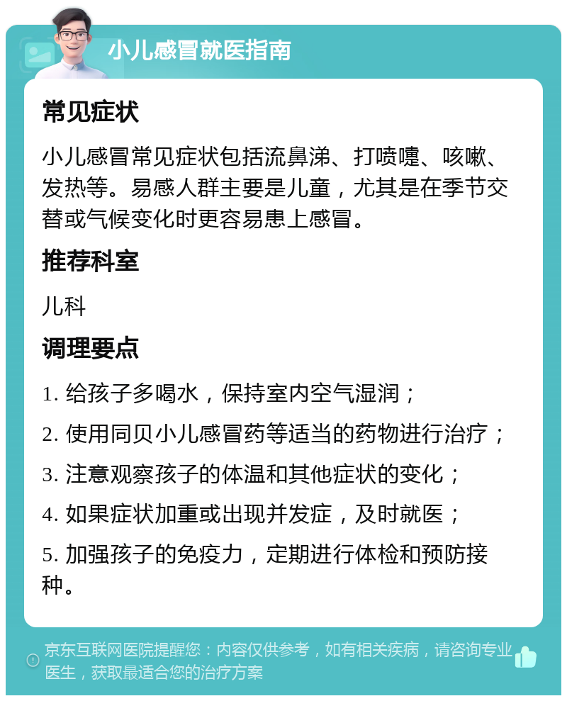 小儿感冒就医指南 常见症状 小儿感冒常见症状包括流鼻涕、打喷嚏、咳嗽、发热等。易感人群主要是儿童，尤其是在季节交替或气候变化时更容易患上感冒。 推荐科室 儿科 调理要点 1. 给孩子多喝水，保持室内空气湿润； 2. 使用同贝小儿感冒药等适当的药物进行治疗； 3. 注意观察孩子的体温和其他症状的变化； 4. 如果症状加重或出现并发症，及时就医； 5. 加强孩子的免疫力，定期进行体检和预防接种。