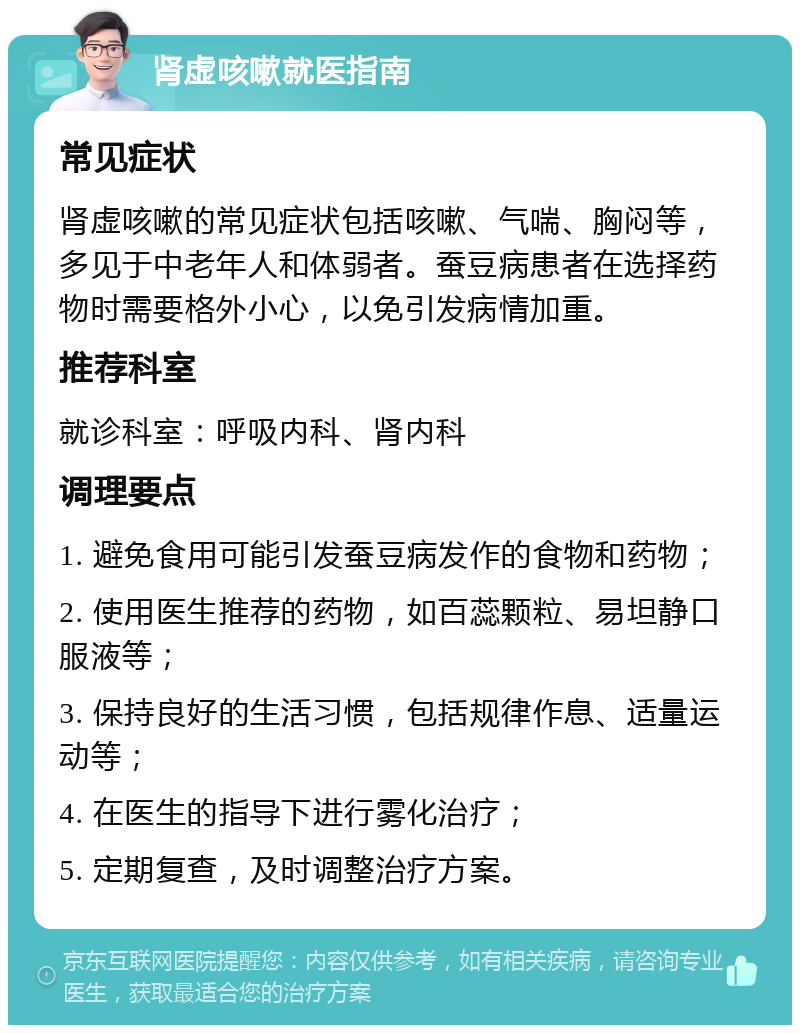 肾虚咳嗽就医指南 常见症状 肾虚咳嗽的常见症状包括咳嗽、气喘、胸闷等，多见于中老年人和体弱者。蚕豆病患者在选择药物时需要格外小心，以免引发病情加重。 推荐科室 就诊科室：呼吸内科、肾内科 调理要点 1. 避免食用可能引发蚕豆病发作的食物和药物； 2. 使用医生推荐的药物，如百蕊颗粒、易坦静口服液等； 3. 保持良好的生活习惯，包括规律作息、适量运动等； 4. 在医生的指导下进行雾化治疗； 5. 定期复查，及时调整治疗方案。