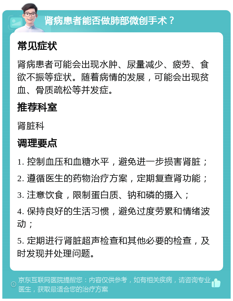 肾病患者能否做肺部微创手术？ 常见症状 肾病患者可能会出现水肿、尿量减少、疲劳、食欲不振等症状。随着病情的发展，可能会出现贫血、骨质疏松等并发症。 推荐科室 肾脏科 调理要点 1. 控制血压和血糖水平，避免进一步损害肾脏； 2. 遵循医生的药物治疗方案，定期复查肾功能； 3. 注意饮食，限制蛋白质、钠和磷的摄入； 4. 保持良好的生活习惯，避免过度劳累和情绪波动； 5. 定期进行肾脏超声检查和其他必要的检查，及时发现并处理问题。