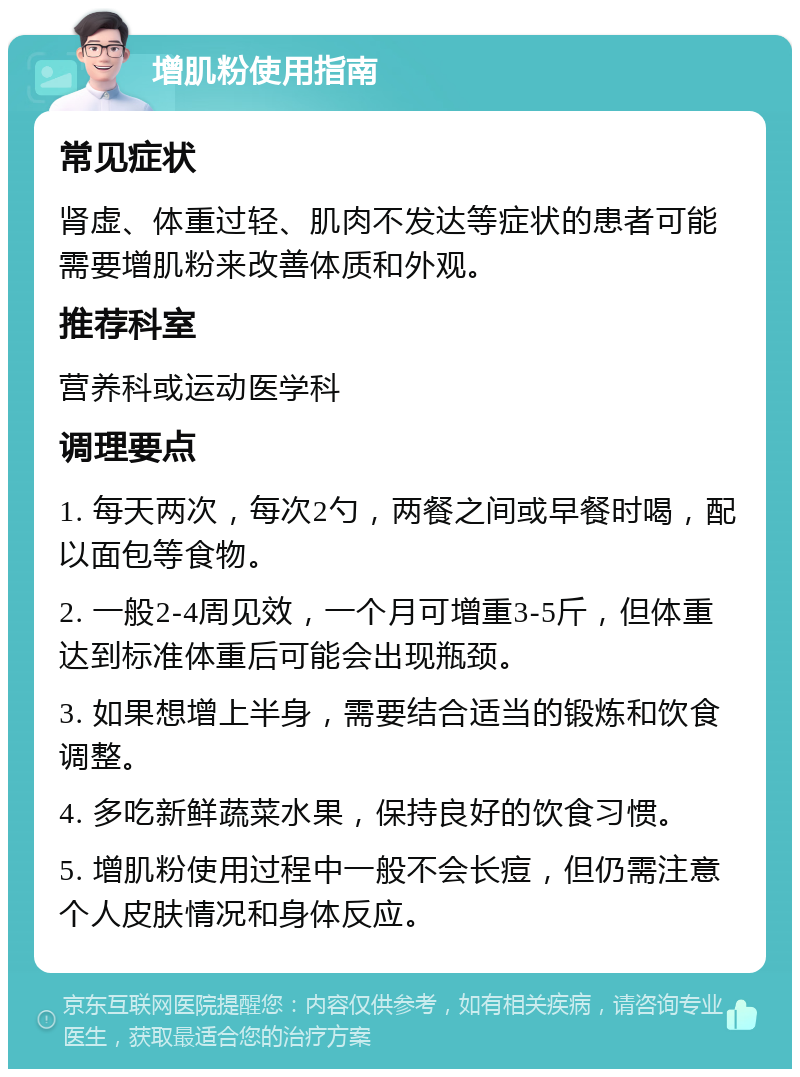 增肌粉使用指南 常见症状 肾虚、体重过轻、肌肉不发达等症状的患者可能需要增肌粉来改善体质和外观。 推荐科室 营养科或运动医学科 调理要点 1. 每天两次，每次2勺，两餐之间或早餐时喝，配以面包等食物。 2. 一般2-4周见效，一个月可增重3-5斤，但体重达到标准体重后可能会出现瓶颈。 3. 如果想增上半身，需要结合适当的锻炼和饮食调整。 4. 多吃新鲜蔬菜水果，保持良好的饮食习惯。 5. 增肌粉使用过程中一般不会长痘，但仍需注意个人皮肤情况和身体反应。