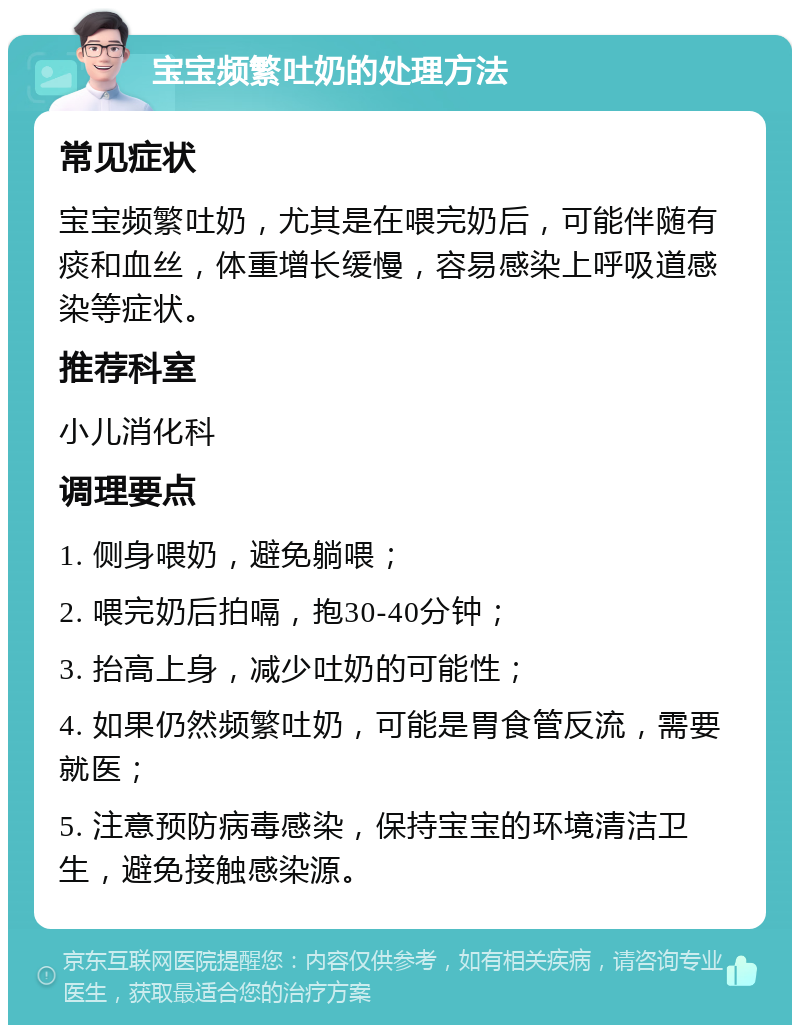 宝宝频繁吐奶的处理方法 常见症状 宝宝频繁吐奶，尤其是在喂完奶后，可能伴随有痰和血丝，体重增长缓慢，容易感染上呼吸道感染等症状。 推荐科室 小儿消化科 调理要点 1. 侧身喂奶，避免躺喂； 2. 喂完奶后拍嗝，抱30-40分钟； 3. 抬高上身，减少吐奶的可能性； 4. 如果仍然频繁吐奶，可能是胃食管反流，需要就医； 5. 注意预防病毒感染，保持宝宝的环境清洁卫生，避免接触感染源。