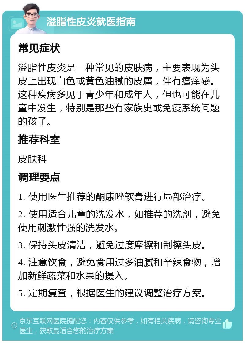 溢脂性皮炎就医指南 常见症状 溢脂性皮炎是一种常见的皮肤病，主要表现为头皮上出现白色或黄色油腻的皮屑，伴有瘙痒感。这种疾病多见于青少年和成年人，但也可能在儿童中发生，特别是那些有家族史或免疫系统问题的孩子。 推荐科室 皮肤科 调理要点 1. 使用医生推荐的酮康唑软膏进行局部治疗。 2. 使用适合儿童的洗发水，如推荐的洗剂，避免使用刺激性强的洗发水。 3. 保持头皮清洁，避免过度摩擦和刮擦头皮。 4. 注意饮食，避免食用过多油腻和辛辣食物，增加新鲜蔬菜和水果的摄入。 5. 定期复查，根据医生的建议调整治疗方案。