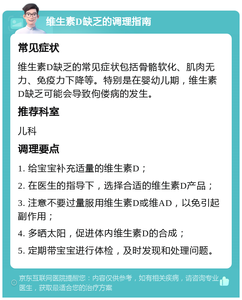 维生素D缺乏的调理指南 常见症状 维生素D缺乏的常见症状包括骨骼软化、肌肉无力、免疫力下降等。特别是在婴幼儿期，维生素D缺乏可能会导致佝偻病的发生。 推荐科室 儿科 调理要点 1. 给宝宝补充适量的维生素D； 2. 在医生的指导下，选择合适的维生素D产品； 3. 注意不要过量服用维生素D或维AD，以免引起副作用； 4. 多晒太阳，促进体内维生素D的合成； 5. 定期带宝宝进行体检，及时发现和处理问题。