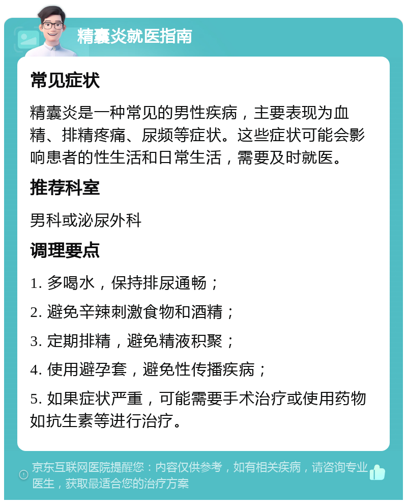 精囊炎就医指南 常见症状 精囊炎是一种常见的男性疾病，主要表现为血精、排精疼痛、尿频等症状。这些症状可能会影响患者的性生活和日常生活，需要及时就医。 推荐科室 男科或泌尿外科 调理要点 1. 多喝水，保持排尿通畅； 2. 避免辛辣刺激食物和酒精； 3. 定期排精，避免精液积聚； 4. 使用避孕套，避免性传播疾病； 5. 如果症状严重，可能需要手术治疗或使用药物如抗生素等进行治疗。