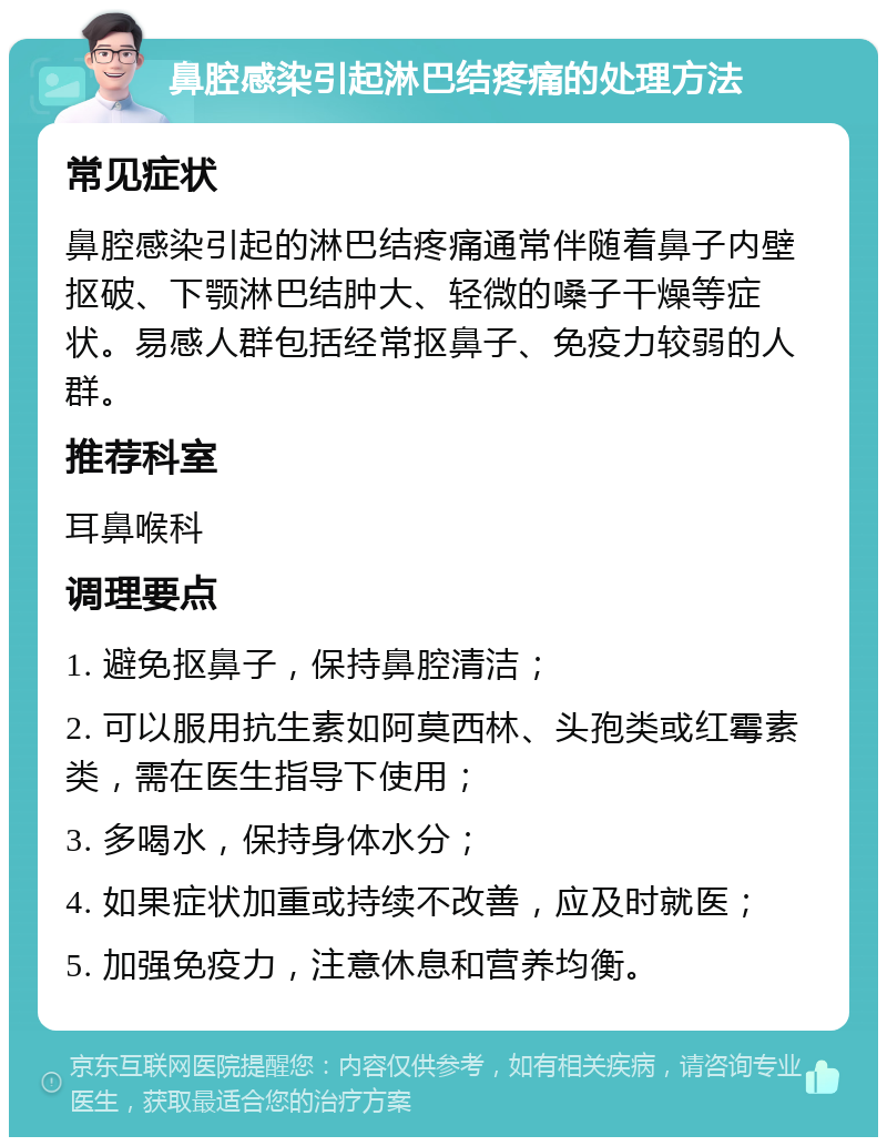 鼻腔感染引起淋巴结疼痛的处理方法 常见症状 鼻腔感染引起的淋巴结疼痛通常伴随着鼻子内壁抠破、下颚淋巴结肿大、轻微的嗓子干燥等症状。易感人群包括经常抠鼻子、免疫力较弱的人群。 推荐科室 耳鼻喉科 调理要点 1. 避免抠鼻子，保持鼻腔清洁； 2. 可以服用抗生素如阿莫西林、头孢类或红霉素类，需在医生指导下使用； 3. 多喝水，保持身体水分； 4. 如果症状加重或持续不改善，应及时就医； 5. 加强免疫力，注意休息和营养均衡。