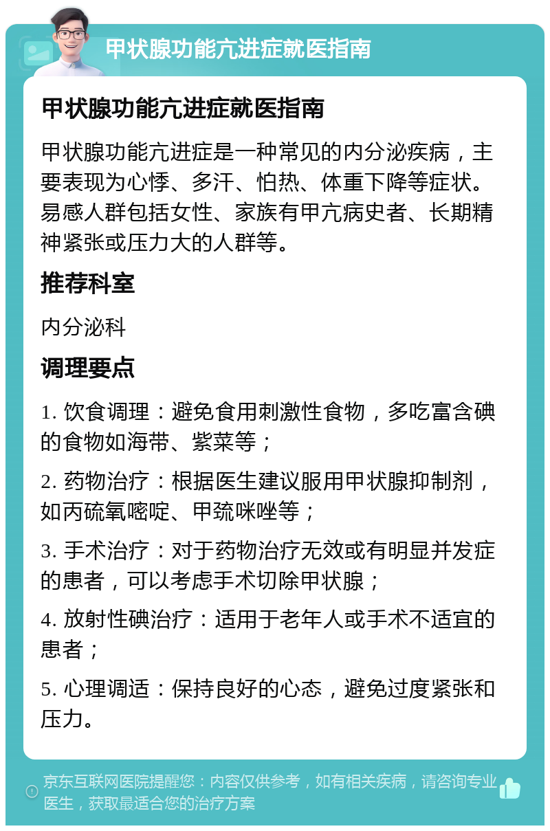 甲状腺功能亢进症就医指南 甲状腺功能亢进症就医指南 甲状腺功能亢进症是一种常见的内分泌疾病，主要表现为心悸、多汗、怕热、体重下降等症状。易感人群包括女性、家族有甲亢病史者、长期精神紧张或压力大的人群等。 推荐科室 内分泌科 调理要点 1. 饮食调理：避免食用刺激性食物，多吃富含碘的食物如海带、紫菜等； 2. 药物治疗：根据医生建议服用甲状腺抑制剂，如丙硫氧嘧啶、甲巯咪唑等； 3. 手术治疗：对于药物治疗无效或有明显并发症的患者，可以考虑手术切除甲状腺； 4. 放射性碘治疗：适用于老年人或手术不适宜的患者； 5. 心理调适：保持良好的心态，避免过度紧张和压力。