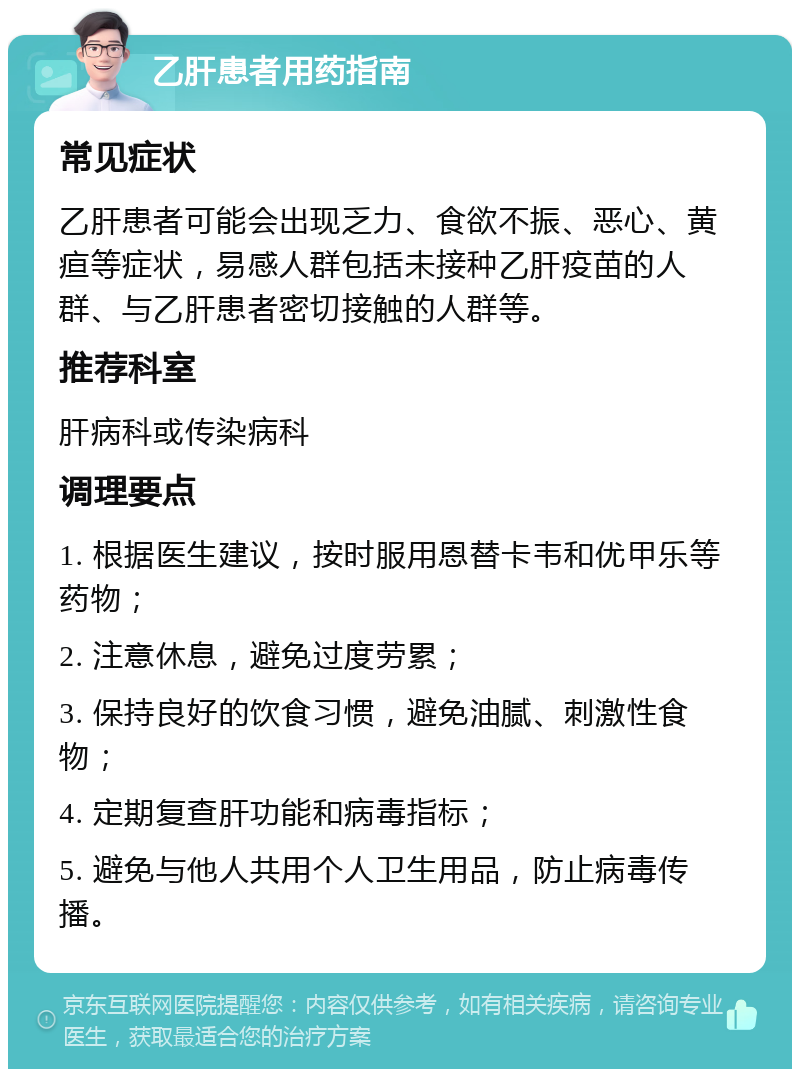 乙肝患者用药指南 常见症状 乙肝患者可能会出现乏力、食欲不振、恶心、黄疸等症状，易感人群包括未接种乙肝疫苗的人群、与乙肝患者密切接触的人群等。 推荐科室 肝病科或传染病科 调理要点 1. 根据医生建议，按时服用恩替卡韦和优甲乐等药物； 2. 注意休息，避免过度劳累； 3. 保持良好的饮食习惯，避免油腻、刺激性食物； 4. 定期复查肝功能和病毒指标； 5. 避免与他人共用个人卫生用品，防止病毒传播。