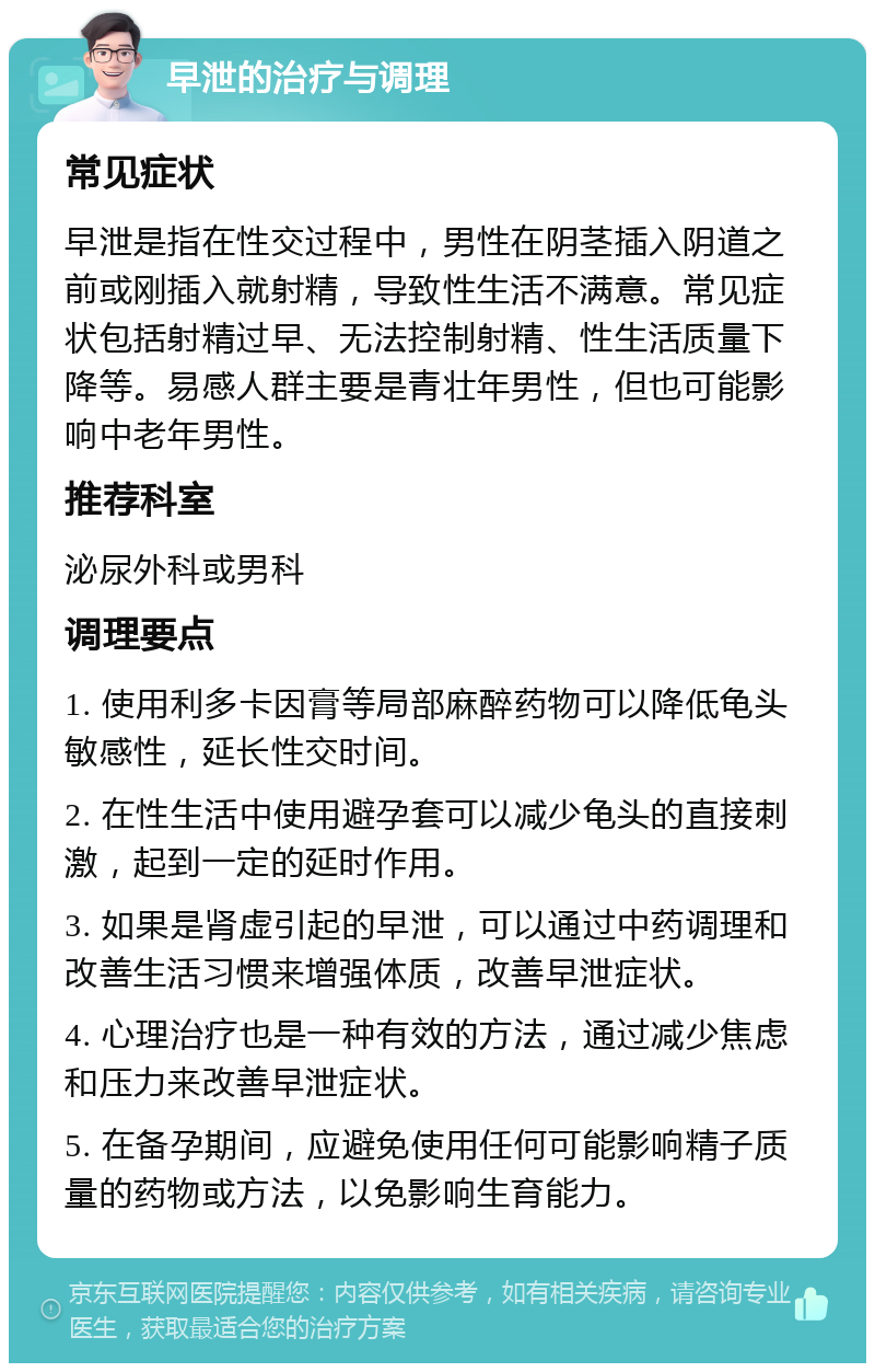 早泄的治疗与调理 常见症状 早泄是指在性交过程中，男性在阴茎插入阴道之前或刚插入就射精，导致性生活不满意。常见症状包括射精过早、无法控制射精、性生活质量下降等。易感人群主要是青壮年男性，但也可能影响中老年男性。 推荐科室 泌尿外科或男科 调理要点 1. 使用利多卡因膏等局部麻醉药物可以降低龟头敏感性，延长性交时间。 2. 在性生活中使用避孕套可以减少龟头的直接刺激，起到一定的延时作用。 3. 如果是肾虚引起的早泄，可以通过中药调理和改善生活习惯来增强体质，改善早泄症状。 4. 心理治疗也是一种有效的方法，通过减少焦虑和压力来改善早泄症状。 5. 在备孕期间，应避免使用任何可能影响精子质量的药物或方法，以免影响生育能力。