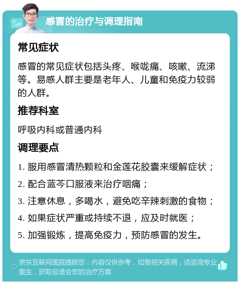 感冒的治疗与调理指南 常见症状 感冒的常见症状包括头疼、喉咙痛、咳嗽、流涕等。易感人群主要是老年人、儿童和免疫力较弱的人群。 推荐科室 呼吸内科或普通内科 调理要点 1. 服用感冒清热颗粒和金莲花胶囊来缓解症状； 2. 配合蓝芩口服液来治疗咽痛； 3. 注意休息，多喝水，避免吃辛辣刺激的食物； 4. 如果症状严重或持续不退，应及时就医； 5. 加强锻炼，提高免疫力，预防感冒的发生。