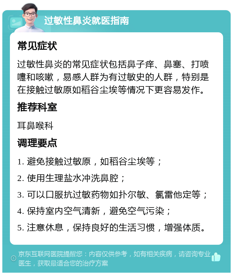 过敏性鼻炎就医指南 常见症状 过敏性鼻炎的常见症状包括鼻子痒、鼻塞、打喷嚏和咳嗽，易感人群为有过敏史的人群，特别是在接触过敏原如稻谷尘埃等情况下更容易发作。 推荐科室 耳鼻喉科 调理要点 1. 避免接触过敏原，如稻谷尘埃等； 2. 使用生理盐水冲洗鼻腔； 3. 可以口服抗过敏药物如扑尔敏、氯雷他定等； 4. 保持室内空气清新，避免空气污染； 5. 注意休息，保持良好的生活习惯，增强体质。