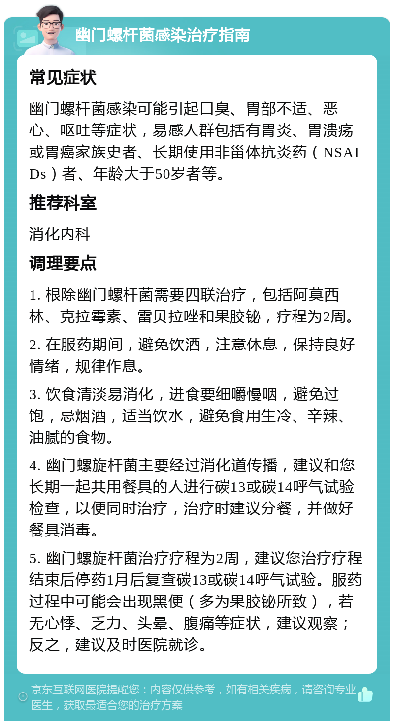 幽门螺杆菌感染治疗指南 常见症状 幽门螺杆菌感染可能引起口臭、胃部不适、恶心、呕吐等症状，易感人群包括有胃炎、胃溃疡或胃癌家族史者、长期使用非甾体抗炎药（NSAIDs）者、年龄大于50岁者等。 推荐科室 消化内科 调理要点 1. 根除幽门螺杆菌需要四联治疗，包括阿莫西林、克拉霉素、雷贝拉唑和果胶铋，疗程为2周。 2. 在服药期间，避免饮酒，注意休息，保持良好情绪，规律作息。 3. 饮食清淡易消化，进食要细嚼慢咽，避免过饱，忌烟酒，适当饮水，避免食用生冷、辛辣、油腻的食物。 4. 幽门螺旋杆菌主要经过消化道传播，建议和您长期一起共用餐具的人进行碳13或碳14呼气试验检查，以便同时治疗，治疗时建议分餐，并做好餐具消毒。 5. 幽门螺旋杆菌治疗疗程为2周，建议您治疗疗程结束后停药1月后复查碳13或碳14呼气试验。服药过程中可能会出现黑便（多为果胶铋所致），若无心悸、乏力、头晕、腹痛等症状，建议观察；反之，建议及时医院就诊。