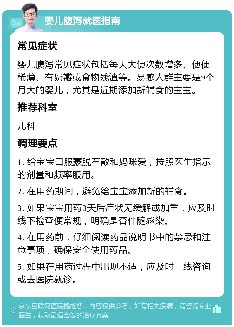 婴儿腹泻就医指南 常见症状 婴儿腹泻常见症状包括每天大便次数增多、便便稀薄、有奶瓣或食物残渣等。易感人群主要是9个月大的婴儿，尤其是近期添加新辅食的宝宝。 推荐科室 儿科 调理要点 1. 给宝宝口服蒙脱石散和妈咪爱，按照医生指示的剂量和频率服用。 2. 在用药期间，避免给宝宝添加新的辅食。 3. 如果宝宝用药3天后症状无缓解或加重，应及时线下检查便常规，明确是否伴随感染。 4. 在用药前，仔细阅读药品说明书中的禁忌和注意事项，确保安全使用药品。 5. 如果在用药过程中出现不适，应及时上线咨询或去医院就诊。