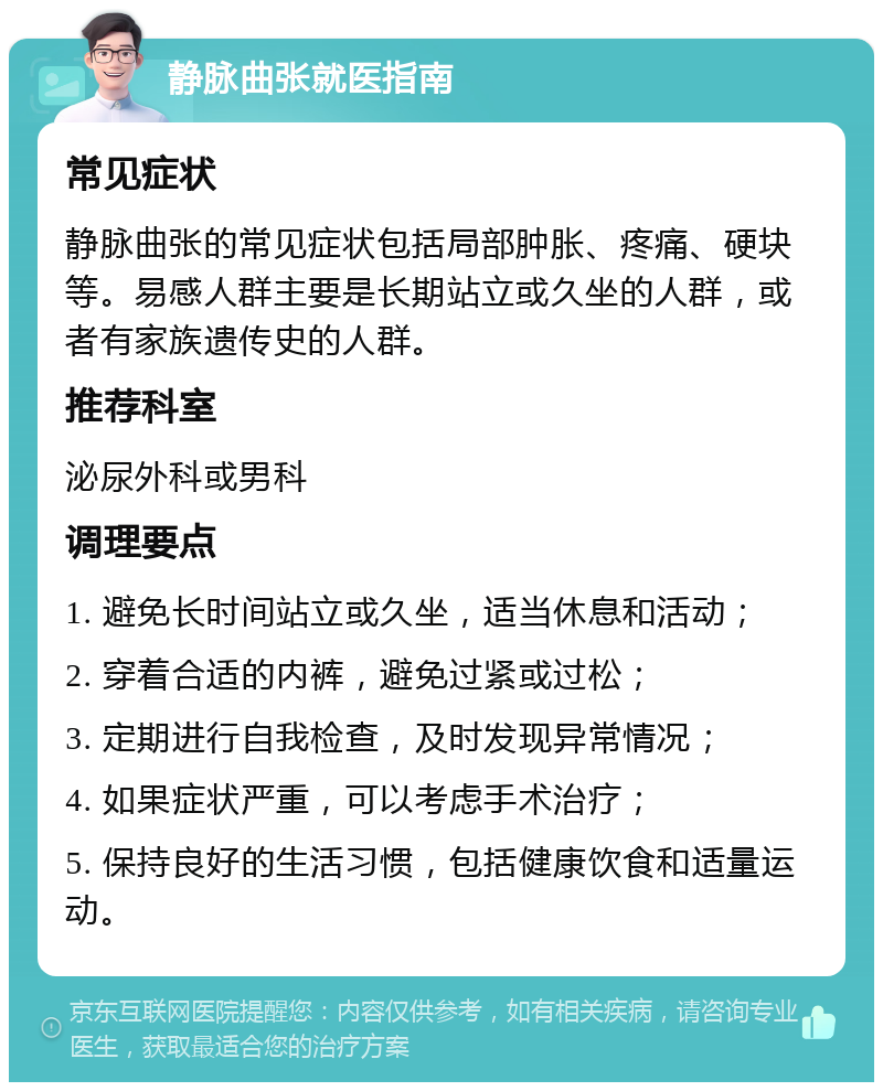 静脉曲张就医指南 常见症状 静脉曲张的常见症状包括局部肿胀、疼痛、硬块等。易感人群主要是长期站立或久坐的人群，或者有家族遗传史的人群。 推荐科室 泌尿外科或男科 调理要点 1. 避免长时间站立或久坐，适当休息和活动； 2. 穿着合适的内裤，避免过紧或过松； 3. 定期进行自我检查，及时发现异常情况； 4. 如果症状严重，可以考虑手术治疗； 5. 保持良好的生活习惯，包括健康饮食和适量运动。