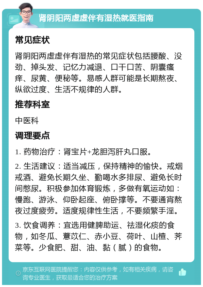 肾阴阳两虚虚伴有湿热就医指南 常见症状 肾阴阳两虚虚伴有湿热的常见症状包括腰酸、没劲、掉头发、记忆力减退、口干口苦、阴囊瘙痒、尿黄、便秘等。易感人群可能是长期熬夜、纵欲过度、生活不规律的人群。 推荐科室 中医科 调理要点 1. 药物治疗：肾宝片+龙胆泻肝丸口服。 2. 生活建议：适当减压，保持精神的愉快。戒烟戒酒、避免长期久坐、勤喝水多排尿、避免长时间憋尿。积极参加体育锻炼，多做有氧运动如：慢跑、游泳、仰卧起座、俯卧撑等。不要通宵熬夜过度疲劳。适度规律性生活，不要频繁手淫。 3. 饮食调养：宜选用健脾助运、祛湿化痰的食物，如冬瓜、薏苡仁、赤小豆、荷叶、山楂、荠菜等。少食肥、甜、油、黏（腻）的食物。