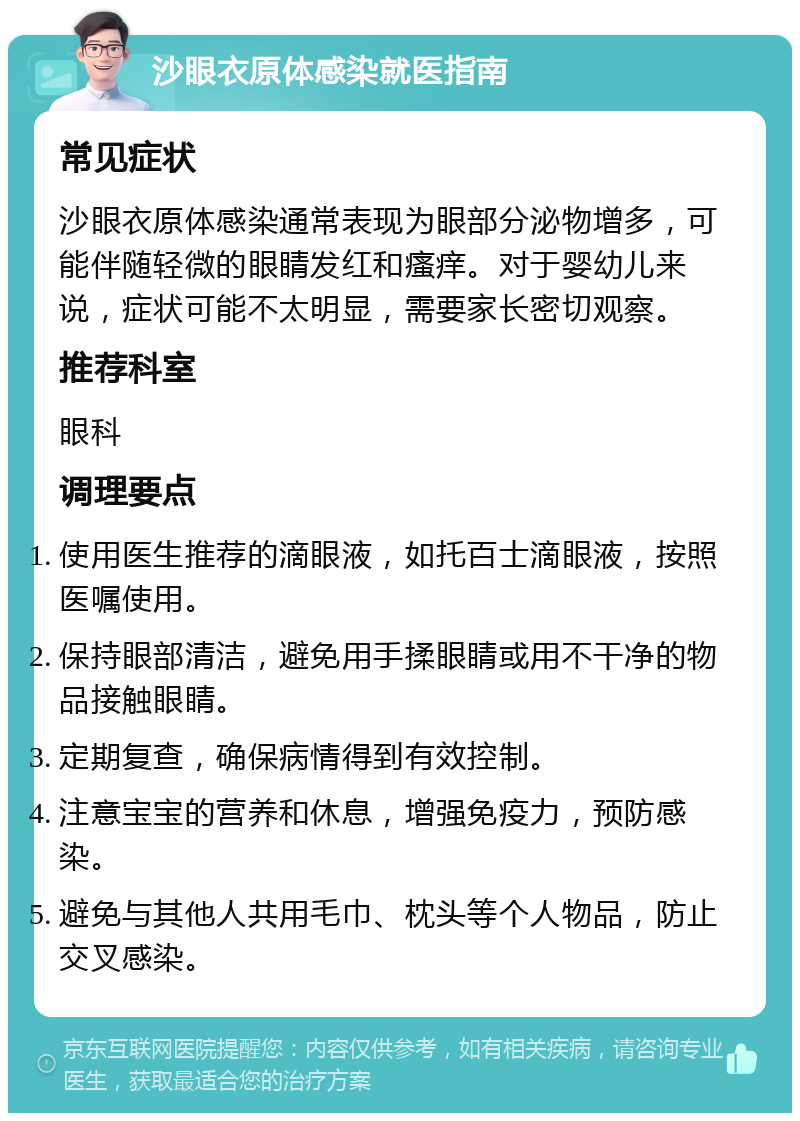 沙眼衣原体感染就医指南 常见症状 沙眼衣原体感染通常表现为眼部分泌物增多，可能伴随轻微的眼睛发红和瘙痒。对于婴幼儿来说，症状可能不太明显，需要家长密切观察。 推荐科室 眼科 调理要点 使用医生推荐的滴眼液，如托百士滴眼液，按照医嘱使用。 保持眼部清洁，避免用手揉眼睛或用不干净的物品接触眼睛。 定期复查，确保病情得到有效控制。 注意宝宝的营养和休息，增强免疫力，预防感染。 避免与其他人共用毛巾、枕头等个人物品，防止交叉感染。