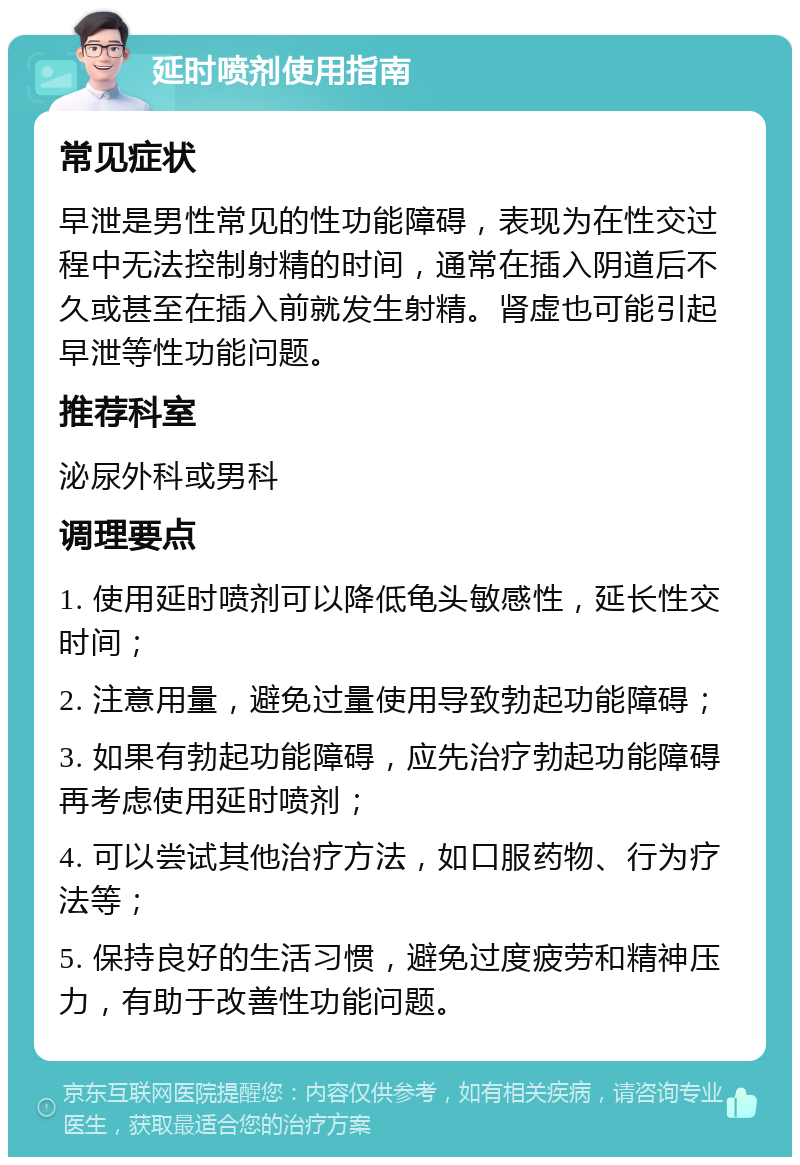 延时喷剂使用指南 常见症状 早泄是男性常见的性功能障碍，表现为在性交过程中无法控制射精的时间，通常在插入阴道后不久或甚至在插入前就发生射精。肾虚也可能引起早泄等性功能问题。 推荐科室 泌尿外科或男科 调理要点 1. 使用延时喷剂可以降低龟头敏感性，延长性交时间； 2. 注意用量，避免过量使用导致勃起功能障碍； 3. 如果有勃起功能障碍，应先治疗勃起功能障碍再考虑使用延时喷剂； 4. 可以尝试其他治疗方法，如口服药物、行为疗法等； 5. 保持良好的生活习惯，避免过度疲劳和精神压力，有助于改善性功能问题。