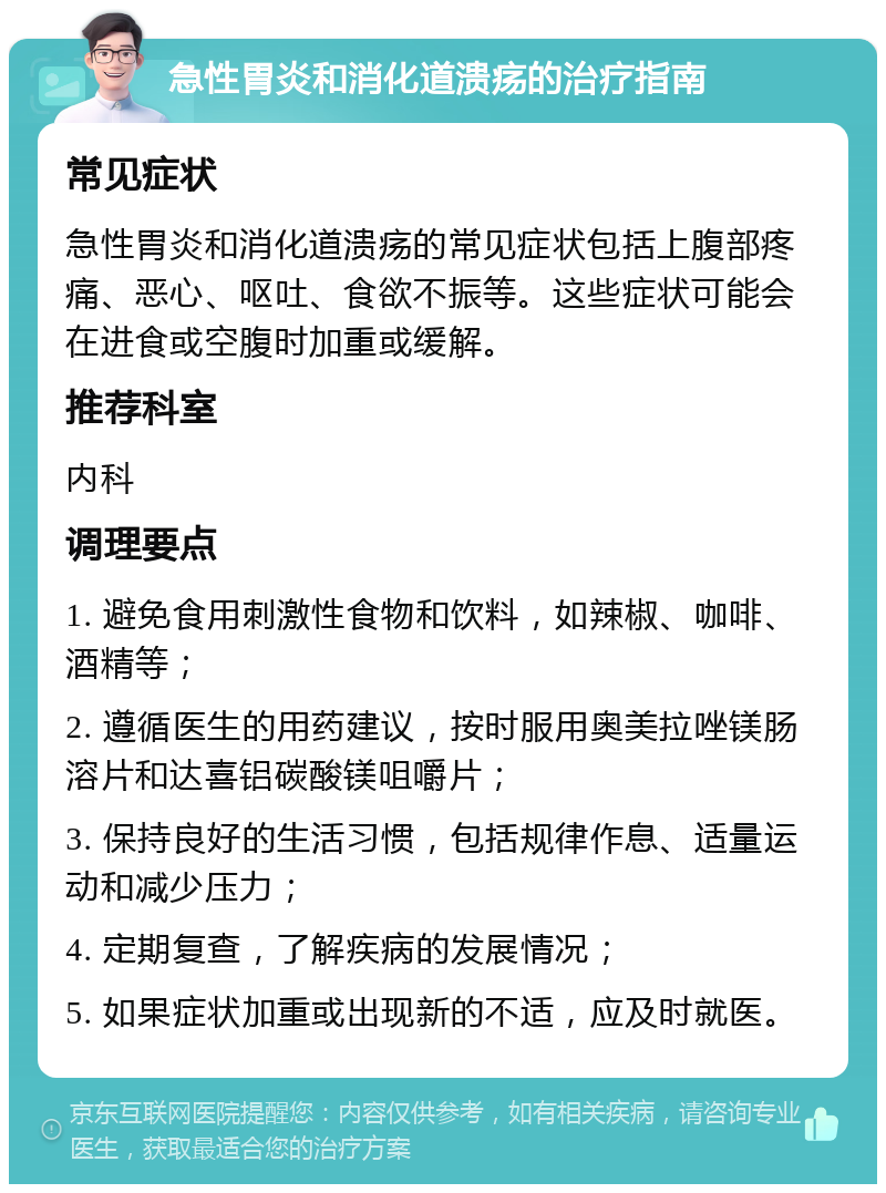 急性胃炎和消化道溃疡的治疗指南 常见症状 急性胃炎和消化道溃疡的常见症状包括上腹部疼痛、恶心、呕吐、食欲不振等。这些症状可能会在进食或空腹时加重或缓解。 推荐科室 内科 调理要点 1. 避免食用刺激性食物和饮料，如辣椒、咖啡、酒精等； 2. 遵循医生的用药建议，按时服用奥美拉唑镁肠溶片和达喜铝碳酸镁咀嚼片； 3. 保持良好的生活习惯，包括规律作息、适量运动和减少压力； 4. 定期复查，了解疾病的发展情况； 5. 如果症状加重或出现新的不适，应及时就医。