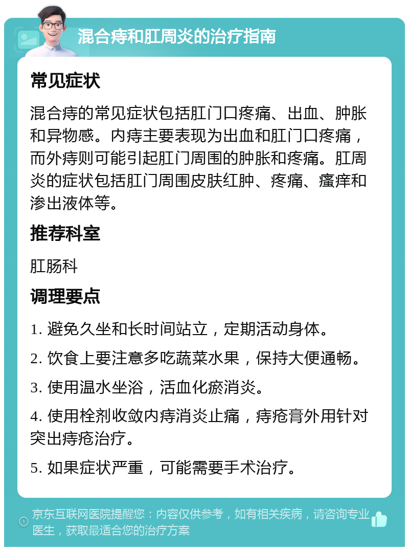 混合痔和肛周炎的治疗指南 常见症状 混合痔的常见症状包括肛门口疼痛、出血、肿胀和异物感。内痔主要表现为出血和肛门口疼痛，而外痔则可能引起肛门周围的肿胀和疼痛。肛周炎的症状包括肛门周围皮肤红肿、疼痛、瘙痒和渗出液体等。 推荐科室 肛肠科 调理要点 1. 避免久坐和长时间站立，定期活动身体。 2. 饮食上要注意多吃蔬菜水果，保持大便通畅。 3. 使用温水坐浴，活血化瘀消炎。 4. 使用栓剂收敛内痔消炎止痛，痔疮膏外用针对突出痔疮治疗。 5. 如果症状严重，可能需要手术治疗。