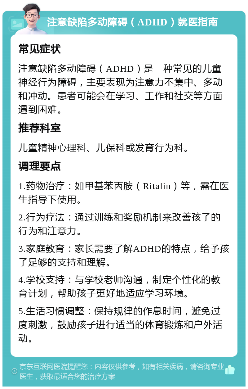 注意缺陷多动障碍（ADHD）就医指南 常见症状 注意缺陷多动障碍（ADHD）是一种常见的儿童神经行为障碍，主要表现为注意力不集中、多动和冲动。患者可能会在学习、工作和社交等方面遇到困难。 推荐科室 儿童精神心理科、儿保科或发育行为科。 调理要点 1.药物治疗：如甲基苯丙胺（Ritalin）等，需在医生指导下使用。 2.行为疗法：通过训练和奖励机制来改善孩子的行为和注意力。 3.家庭教育：家长需要了解ADHD的特点，给予孩子足够的支持和理解。 4.学校支持：与学校老师沟通，制定个性化的教育计划，帮助孩子更好地适应学习环境。 5.生活习惯调整：保持规律的作息时间，避免过度刺激，鼓励孩子进行适当的体育锻炼和户外活动。