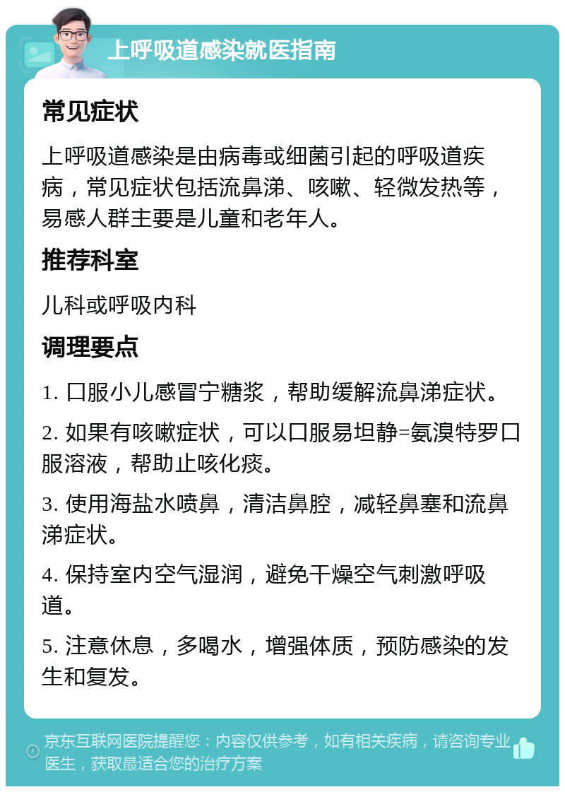 上呼吸道感染就医指南 常见症状 上呼吸道感染是由病毒或细菌引起的呼吸道疾病，常见症状包括流鼻涕、咳嗽、轻微发热等，易感人群主要是儿童和老年人。 推荐科室 儿科或呼吸内科 调理要点 1. 口服小儿感冒宁糖浆，帮助缓解流鼻涕症状。 2. 如果有咳嗽症状，可以口服易坦静=氨溴特罗口服溶液，帮助止咳化痰。 3. 使用海盐水喷鼻，清洁鼻腔，减轻鼻塞和流鼻涕症状。 4. 保持室内空气湿润，避免干燥空气刺激呼吸道。 5. 注意休息，多喝水，增强体质，预防感染的发生和复发。