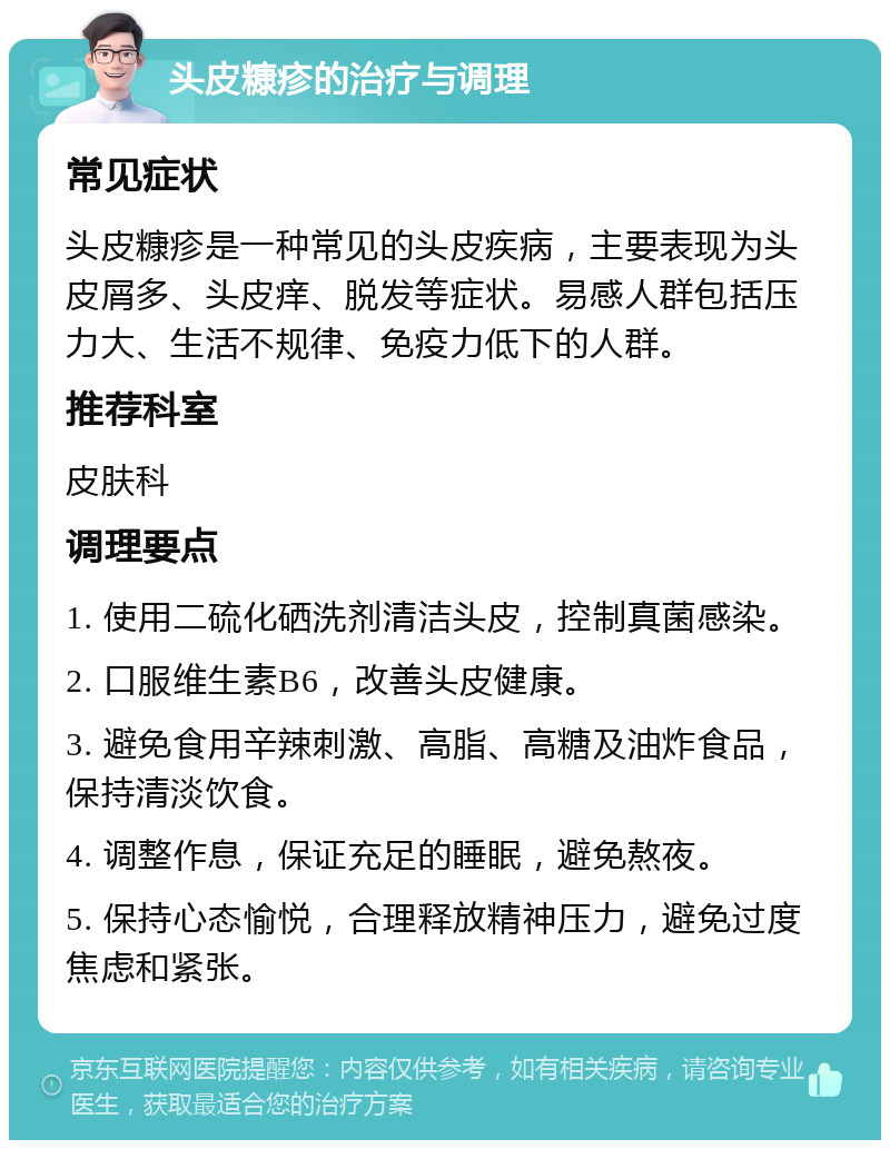 头皮糠疹的治疗与调理 常见症状 头皮糠疹是一种常见的头皮疾病，主要表现为头皮屑多、头皮痒、脱发等症状。易感人群包括压力大、生活不规律、免疫力低下的人群。 推荐科室 皮肤科 调理要点 1. 使用二硫化硒洗剂清洁头皮，控制真菌感染。 2. 口服维生素B6，改善头皮健康。 3. 避免食用辛辣刺激、高脂、高糖及油炸食品，保持清淡饮食。 4. 调整作息，保证充足的睡眠，避免熬夜。 5. 保持心态愉悦，合理释放精神压力，避免过度焦虑和紧张。