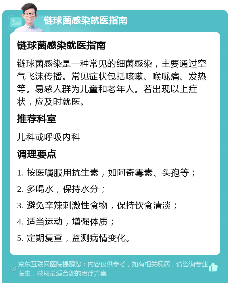 链球菌感染就医指南 链球菌感染就医指南 链球菌感染是一种常见的细菌感染，主要通过空气飞沫传播。常见症状包括咳嗽、喉咙痛、发热等。易感人群为儿童和老年人。若出现以上症状，应及时就医。 推荐科室 儿科或呼吸内科 调理要点 1. 按医嘱服用抗生素，如阿奇霉素、头孢等； 2. 多喝水，保持水分； 3. 避免辛辣刺激性食物，保持饮食清淡； 4. 适当运动，增强体质； 5. 定期复查，监测病情变化。