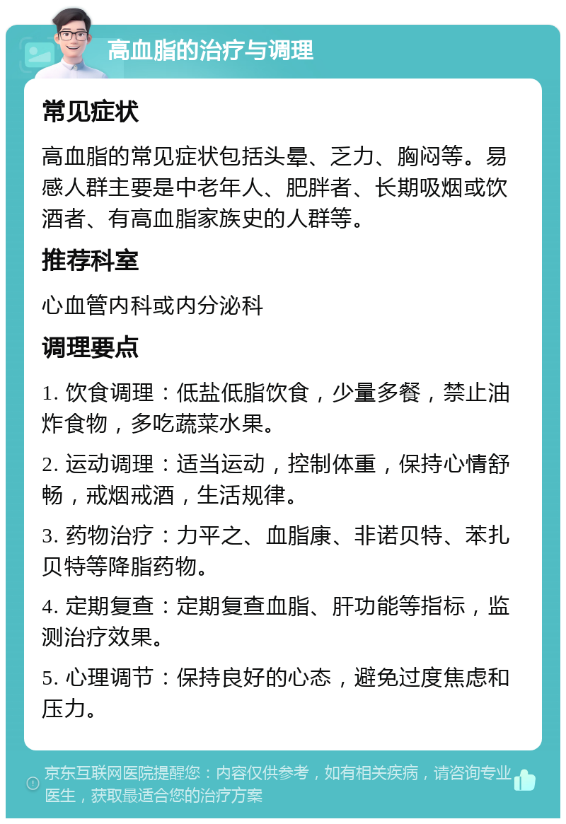 高血脂的治疗与调理 常见症状 高血脂的常见症状包括头晕、乏力、胸闷等。易感人群主要是中老年人、肥胖者、长期吸烟或饮酒者、有高血脂家族史的人群等。 推荐科室 心血管内科或内分泌科 调理要点 1. 饮食调理：低盐低脂饮食，少量多餐，禁止油炸食物，多吃蔬菜水果。 2. 运动调理：适当运动，控制体重，保持心情舒畅，戒烟戒酒，生活规律。 3. 药物治疗：力平之、血脂康、非诺贝特、苯扎贝特等降脂药物。 4. 定期复查：定期复查血脂、肝功能等指标，监测治疗效果。 5. 心理调节：保持良好的心态，避免过度焦虑和压力。