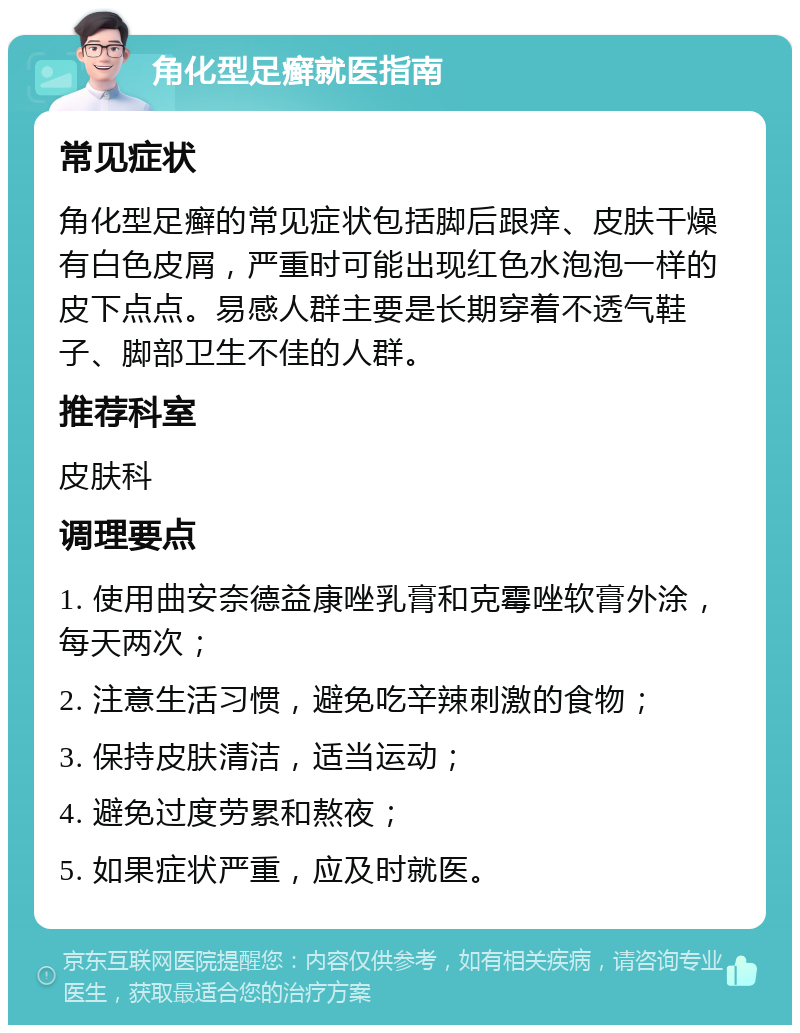 角化型足癣就医指南 常见症状 角化型足癣的常见症状包括脚后跟痒、皮肤干燥有白色皮屑，严重时可能出现红色水泡泡一样的皮下点点。易感人群主要是长期穿着不透气鞋子、脚部卫生不佳的人群。 推荐科室 皮肤科 调理要点 1. 使用曲安奈德益康唑乳膏和克霉唑软膏外涂，每天两次； 2. 注意生活习惯，避免吃辛辣刺激的食物； 3. 保持皮肤清洁，适当运动； 4. 避免过度劳累和熬夜； 5. 如果症状严重，应及时就医。