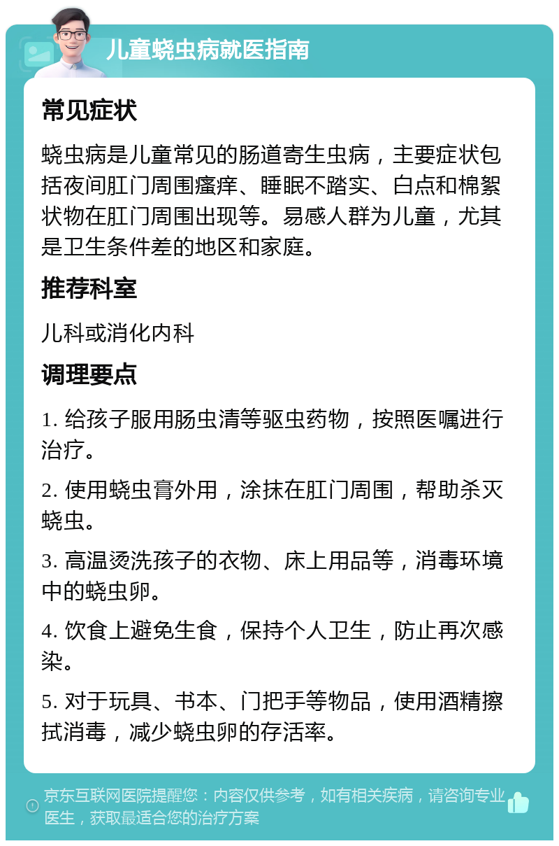 儿童蛲虫病就医指南 常见症状 蛲虫病是儿童常见的肠道寄生虫病，主要症状包括夜间肛门周围瘙痒、睡眠不踏实、白点和棉絮状物在肛门周围出现等。易感人群为儿童，尤其是卫生条件差的地区和家庭。 推荐科室 儿科或消化内科 调理要点 1. 给孩子服用肠虫清等驱虫药物，按照医嘱进行治疗。 2. 使用蛲虫膏外用，涂抹在肛门周围，帮助杀灭蛲虫。 3. 高温烫洗孩子的衣物、床上用品等，消毒环境中的蛲虫卵。 4. 饮食上避免生食，保持个人卫生，防止再次感染。 5. 对于玩具、书本、门把手等物品，使用酒精擦拭消毒，减少蛲虫卵的存活率。