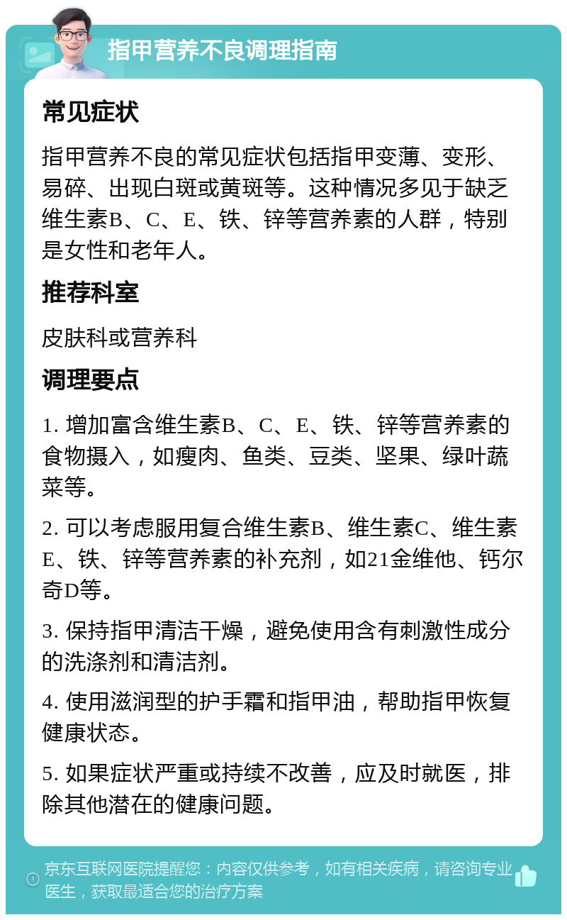 指甲营养不良调理指南 常见症状 指甲营养不良的常见症状包括指甲变薄、变形、易碎、出现白斑或黄斑等。这种情况多见于缺乏维生素B、C、E、铁、锌等营养素的人群，特别是女性和老年人。 推荐科室 皮肤科或营养科 调理要点 1. 增加富含维生素B、C、E、铁、锌等营养素的食物摄入，如瘦肉、鱼类、豆类、坚果、绿叶蔬菜等。 2. 可以考虑服用复合维生素B、维生素C、维生素E、铁、锌等营养素的补充剂，如21金维他、钙尔奇D等。 3. 保持指甲清洁干燥，避免使用含有刺激性成分的洗涤剂和清洁剂。 4. 使用滋润型的护手霜和指甲油，帮助指甲恢复健康状态。 5. 如果症状严重或持续不改善，应及时就医，排除其他潜在的健康问题。