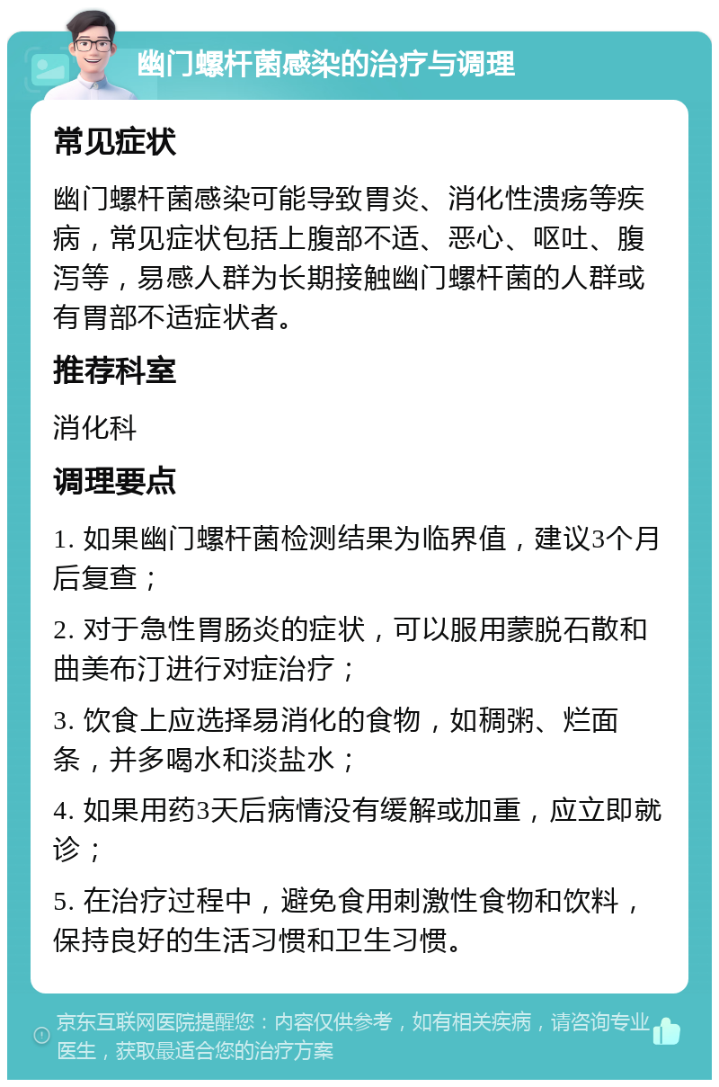 幽门螺杆菌感染的治疗与调理 常见症状 幽门螺杆菌感染可能导致胃炎、消化性溃疡等疾病，常见症状包括上腹部不适、恶心、呕吐、腹泻等，易感人群为长期接触幽门螺杆菌的人群或有胃部不适症状者。 推荐科室 消化科 调理要点 1. 如果幽门螺杆菌检测结果为临界值，建议3个月后复查； 2. 对于急性胃肠炎的症状，可以服用蒙脱石散和曲美布汀进行对症治疗； 3. 饮食上应选择易消化的食物，如稠粥、烂面条，并多喝水和淡盐水； 4. 如果用药3天后病情没有缓解或加重，应立即就诊； 5. 在治疗过程中，避免食用刺激性食物和饮料，保持良好的生活习惯和卫生习惯。