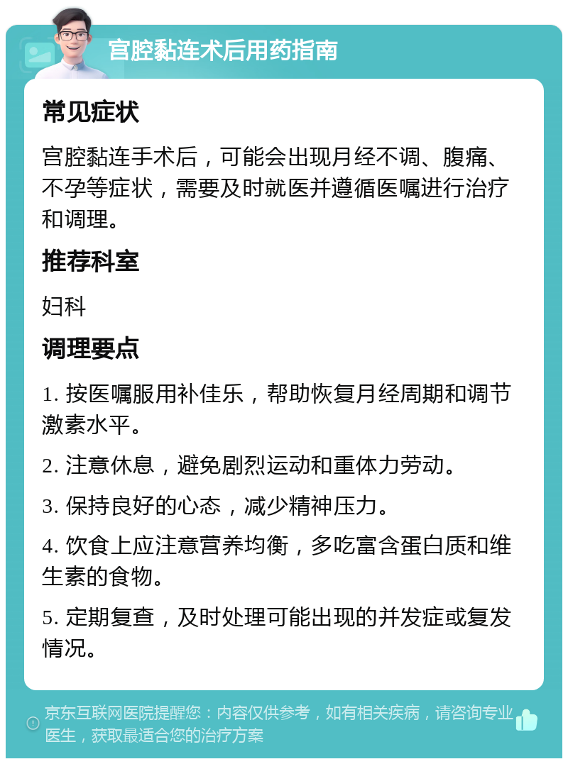 宫腔黏连术后用药指南 常见症状 宫腔黏连手术后，可能会出现月经不调、腹痛、不孕等症状，需要及时就医并遵循医嘱进行治疗和调理。 推荐科室 妇科 调理要点 1. 按医嘱服用补佳乐，帮助恢复月经周期和调节激素水平。 2. 注意休息，避免剧烈运动和重体力劳动。 3. 保持良好的心态，减少精神压力。 4. 饮食上应注意营养均衡，多吃富含蛋白质和维生素的食物。 5. 定期复查，及时处理可能出现的并发症或复发情况。