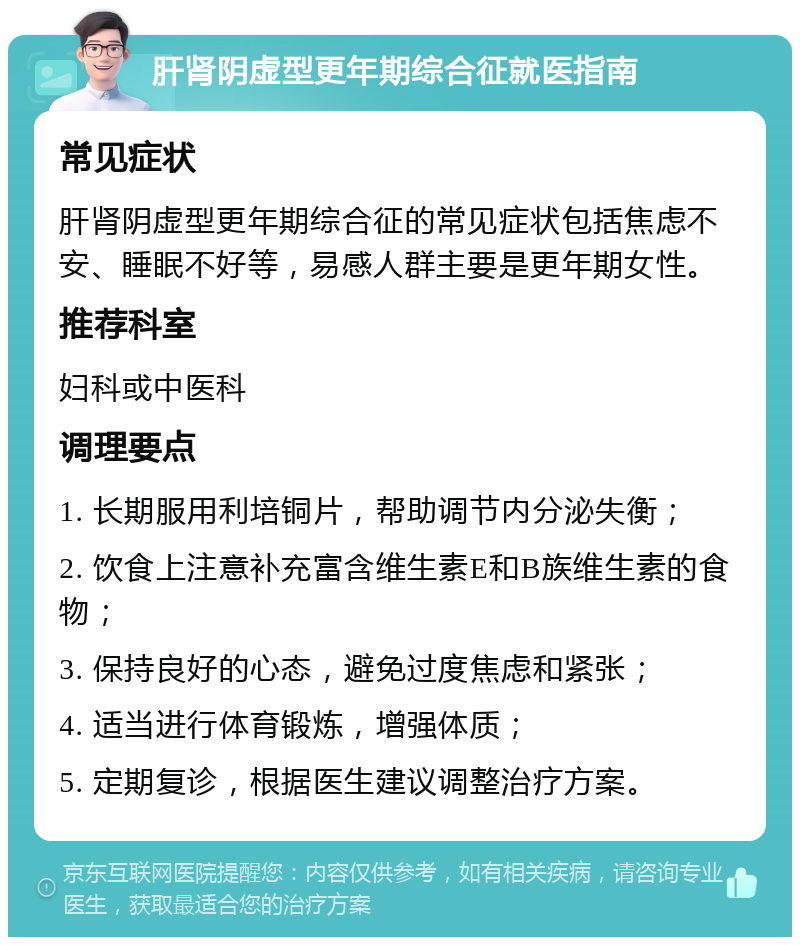 肝肾阴虚型更年期综合征就医指南 常见症状 肝肾阴虚型更年期综合征的常见症状包括焦虑不安、睡眠不好等，易感人群主要是更年期女性。 推荐科室 妇科或中医科 调理要点 1. 长期服用利培铜片，帮助调节内分泌失衡； 2. 饮食上注意补充富含维生素E和B族维生素的食物； 3. 保持良好的心态，避免过度焦虑和紧张； 4. 适当进行体育锻炼，增强体质； 5. 定期复诊，根据医生建议调整治疗方案。