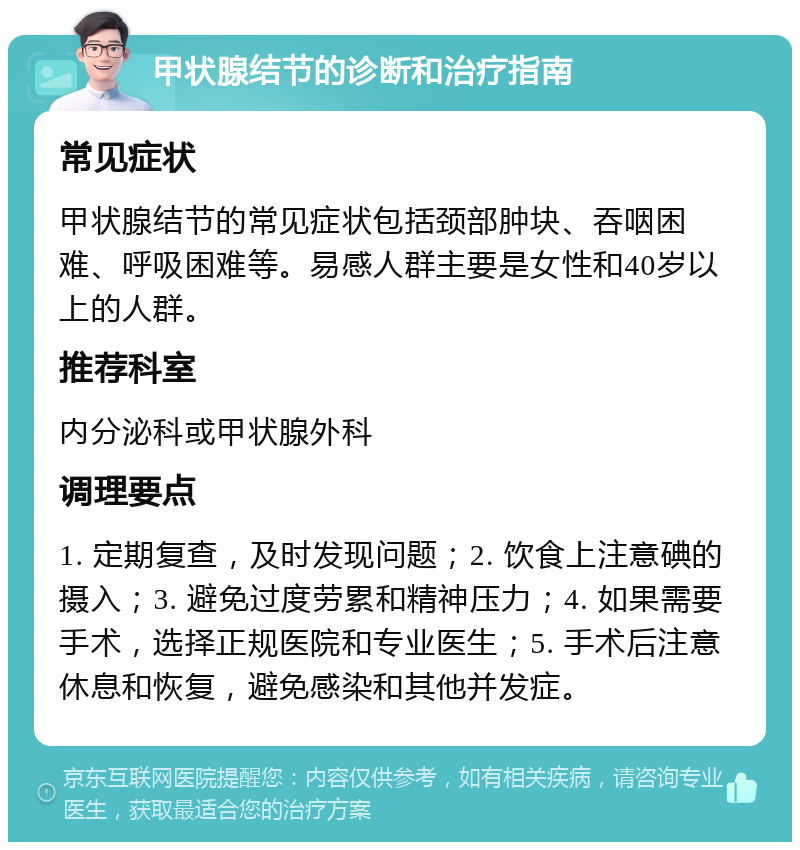 甲状腺结节的诊断和治疗指南 常见症状 甲状腺结节的常见症状包括颈部肿块、吞咽困难、呼吸困难等。易感人群主要是女性和40岁以上的人群。 推荐科室 内分泌科或甲状腺外科 调理要点 1. 定期复查，及时发现问题；2. 饮食上注意碘的摄入；3. 避免过度劳累和精神压力；4. 如果需要手术，选择正规医院和专业医生；5. 手术后注意休息和恢复，避免感染和其他并发症。