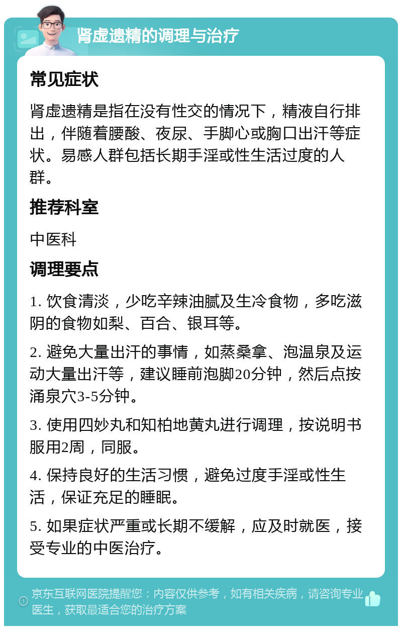 肾虚遗精的调理与治疗 常见症状 肾虚遗精是指在没有性交的情况下，精液自行排出，伴随着腰酸、夜尿、手脚心或胸口出汗等症状。易感人群包括长期手淫或性生活过度的人群。 推荐科室 中医科 调理要点 1. 饮食清淡，少吃辛辣油腻及生冷食物，多吃滋阴的食物如梨、百合、银耳等。 2. 避免大量出汗的事情，如蒸桑拿、泡温泉及运动大量出汗等，建议睡前泡脚20分钟，然后点按涌泉穴3-5分钟。 3. 使用四妙丸和知柏地黄丸进行调理，按说明书服用2周，同服。 4. 保持良好的生活习惯，避免过度手淫或性生活，保证充足的睡眠。 5. 如果症状严重或长期不缓解，应及时就医，接受专业的中医治疗。