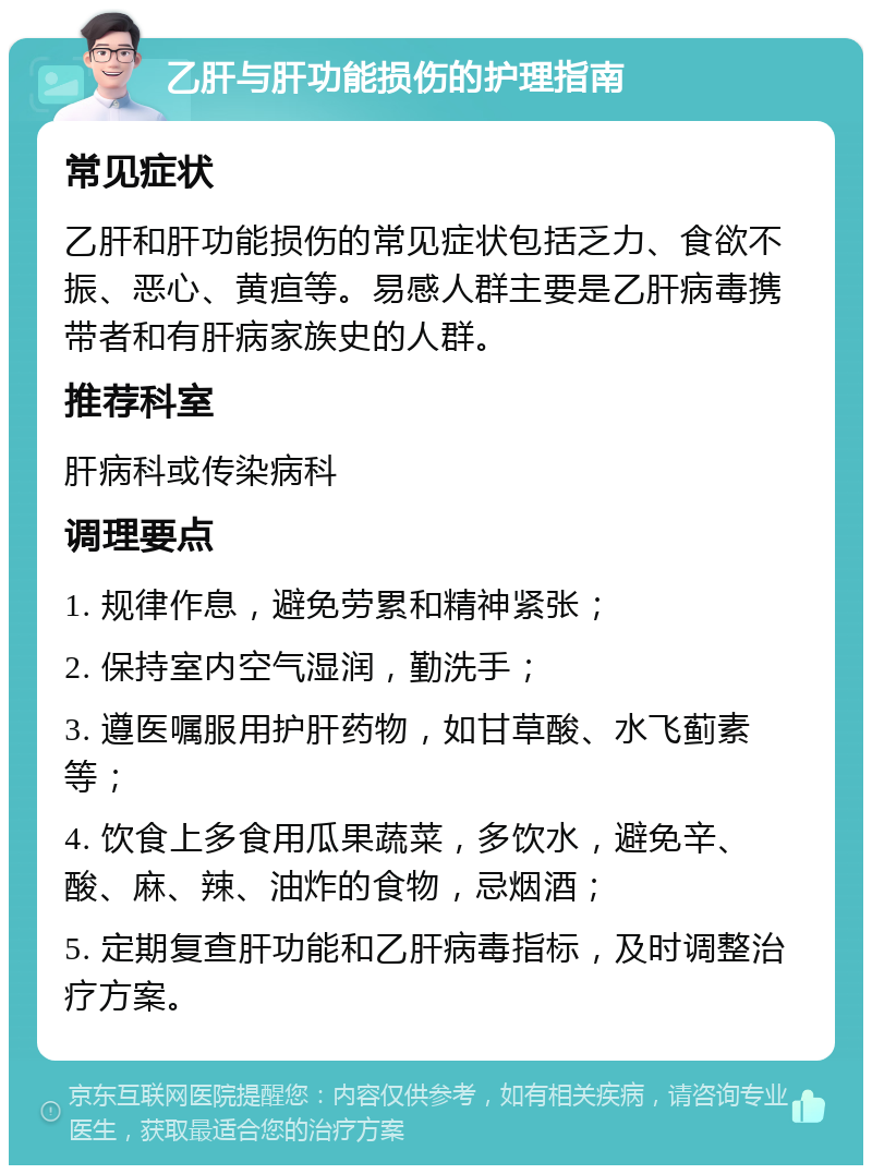 乙肝与肝功能损伤的护理指南 常见症状 乙肝和肝功能损伤的常见症状包括乏力、食欲不振、恶心、黄疸等。易感人群主要是乙肝病毒携带者和有肝病家族史的人群。 推荐科室 肝病科或传染病科 调理要点 1. 规律作息，避免劳累和精神紧张； 2. 保持室内空气湿润，勤洗手； 3. 遵医嘱服用护肝药物，如甘草酸、水飞蓟素等； 4. 饮食上多食用瓜果蔬菜，多饮水，避免辛、酸、麻、辣、油炸的食物，忌烟酒； 5. 定期复查肝功能和乙肝病毒指标，及时调整治疗方案。