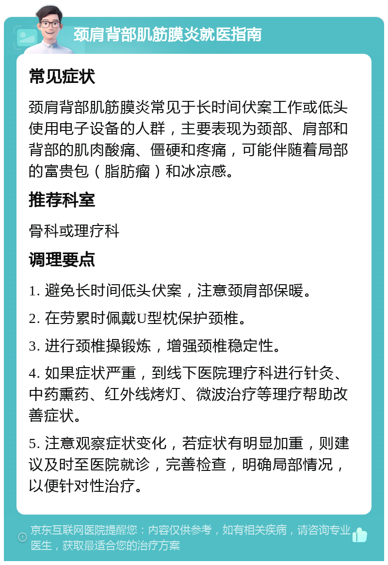 颈肩背部肌筋膜炎就医指南 常见症状 颈肩背部肌筋膜炎常见于长时间伏案工作或低头使用电子设备的人群，主要表现为颈部、肩部和背部的肌肉酸痛、僵硬和疼痛，可能伴随着局部的富贵包（脂肪瘤）和冰凉感。 推荐科室 骨科或理疗科 调理要点 1. 避免长时间低头伏案，注意颈肩部保暖。 2. 在劳累时佩戴U型枕保护颈椎。 3. 进行颈椎操锻炼，增强颈椎稳定性。 4. 如果症状严重，到线下医院理疗科进行针灸、中药熏药、红外线烤灯、微波治疗等理疗帮助改善症状。 5. 注意观察症状变化，若症状有明显加重，则建议及时至医院就诊，完善检查，明确局部情况，以便针对性治疗。