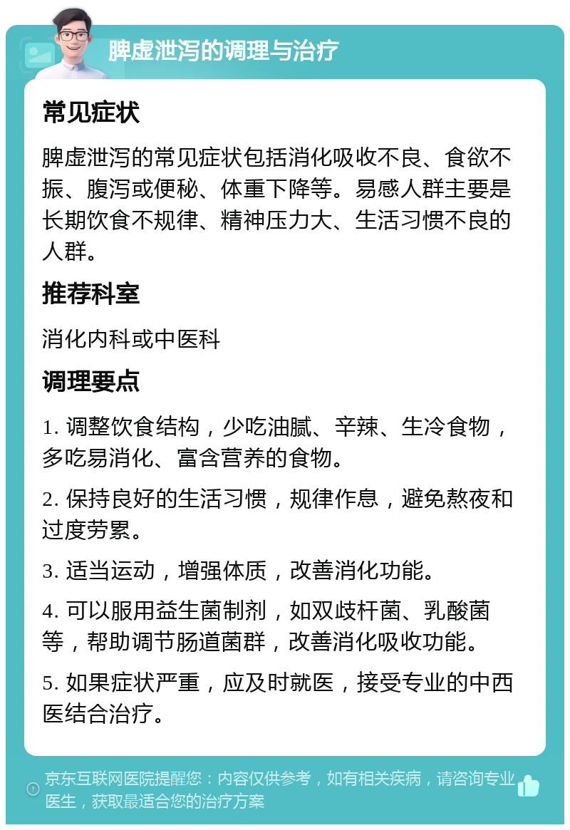 脾虚泄泻的调理与治疗 常见症状 脾虚泄泻的常见症状包括消化吸收不良、食欲不振、腹泻或便秘、体重下降等。易感人群主要是长期饮食不规律、精神压力大、生活习惯不良的人群。 推荐科室 消化内科或中医科 调理要点 1. 调整饮食结构，少吃油腻、辛辣、生冷食物，多吃易消化、富含营养的食物。 2. 保持良好的生活习惯，规律作息，避免熬夜和过度劳累。 3. 适当运动，增强体质，改善消化功能。 4. 可以服用益生菌制剂，如双歧杆菌、乳酸菌等，帮助调节肠道菌群，改善消化吸收功能。 5. 如果症状严重，应及时就医，接受专业的中西医结合治疗。