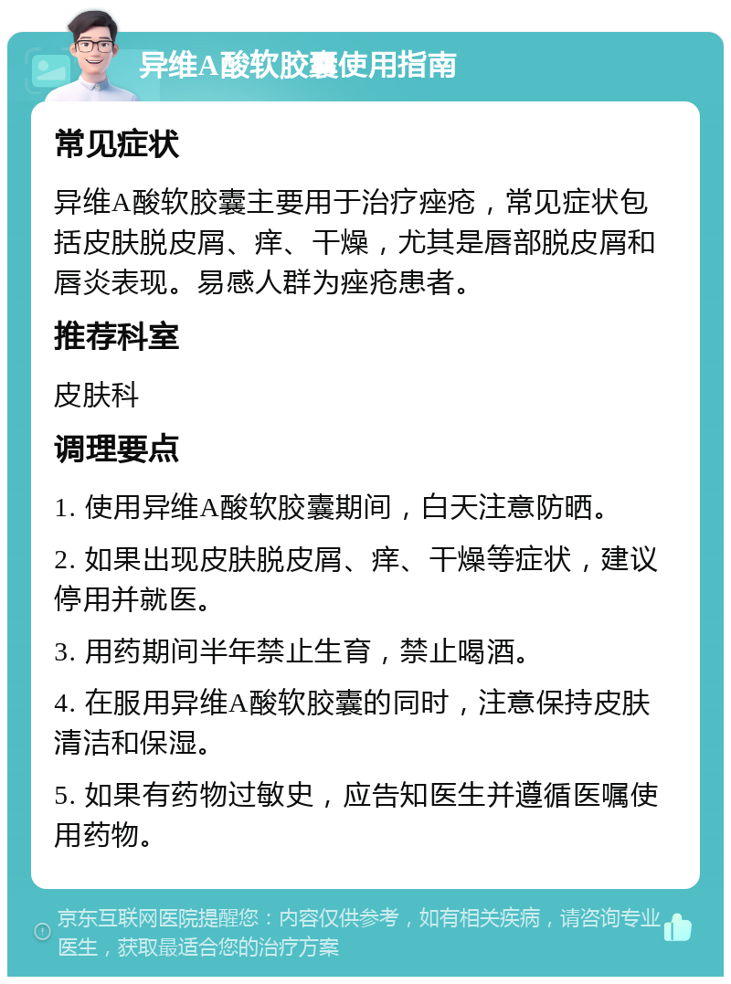 异维A酸软胶囊使用指南 常见症状 异维A酸软胶囊主要用于治疗痤疮，常见症状包括皮肤脱皮屑、痒、干燥，尤其是唇部脱皮屑和唇炎表现。易感人群为痤疮患者。 推荐科室 皮肤科 调理要点 1. 使用异维A酸软胶囊期间，白天注意防晒。 2. 如果出现皮肤脱皮屑、痒、干燥等症状，建议停用并就医。 3. 用药期间半年禁止生育，禁止喝酒。 4. 在服用异维A酸软胶囊的同时，注意保持皮肤清洁和保湿。 5. 如果有药物过敏史，应告知医生并遵循医嘱使用药物。