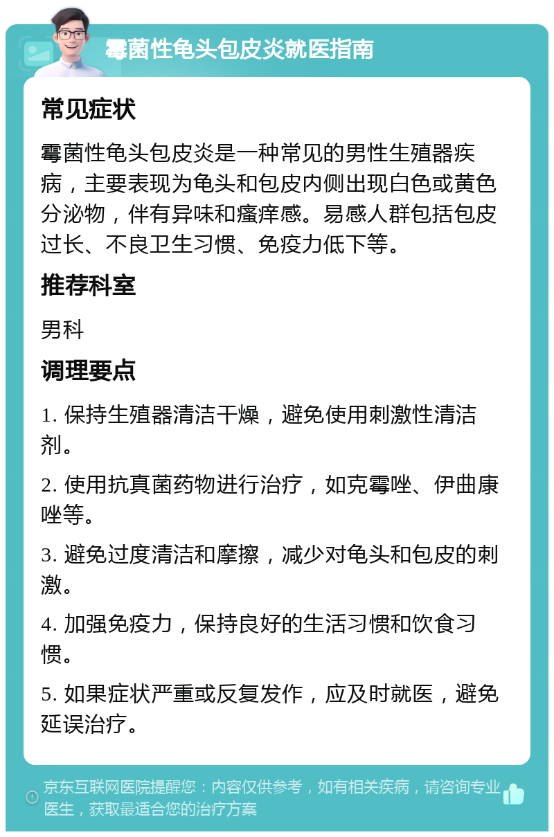 霉菌性龟头包皮炎就医指南 常见症状 霉菌性龟头包皮炎是一种常见的男性生殖器疾病，主要表现为龟头和包皮内侧出现白色或黄色分泌物，伴有异味和瘙痒感。易感人群包括包皮过长、不良卫生习惯、免疫力低下等。 推荐科室 男科 调理要点 1. 保持生殖器清洁干燥，避免使用刺激性清洁剂。 2. 使用抗真菌药物进行治疗，如克霉唑、伊曲康唑等。 3. 避免过度清洁和摩擦，减少对龟头和包皮的刺激。 4. 加强免疫力，保持良好的生活习惯和饮食习惯。 5. 如果症状严重或反复发作，应及时就医，避免延误治疗。