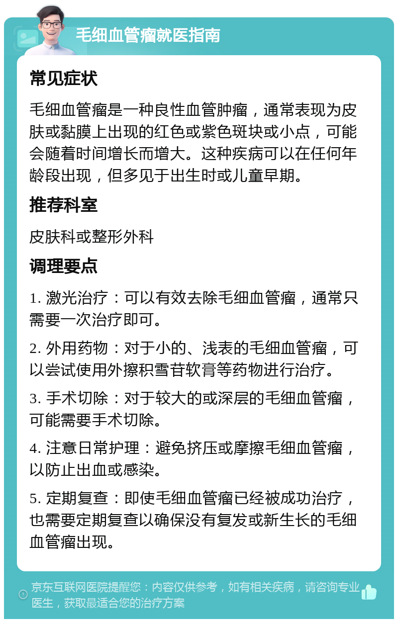 毛细血管瘤就医指南 常见症状 毛细血管瘤是一种良性血管肿瘤，通常表现为皮肤或黏膜上出现的红色或紫色斑块或小点，可能会随着时间增长而增大。这种疾病可以在任何年龄段出现，但多见于出生时或儿童早期。 推荐科室 皮肤科或整形外科 调理要点 1. 激光治疗：可以有效去除毛细血管瘤，通常只需要一次治疗即可。 2. 外用药物：对于小的、浅表的毛细血管瘤，可以尝试使用外擦积雪苷软膏等药物进行治疗。 3. 手术切除：对于较大的或深层的毛细血管瘤，可能需要手术切除。 4. 注意日常护理：避免挤压或摩擦毛细血管瘤，以防止出血或感染。 5. 定期复查：即使毛细血管瘤已经被成功治疗，也需要定期复查以确保没有复发或新生长的毛细血管瘤出现。