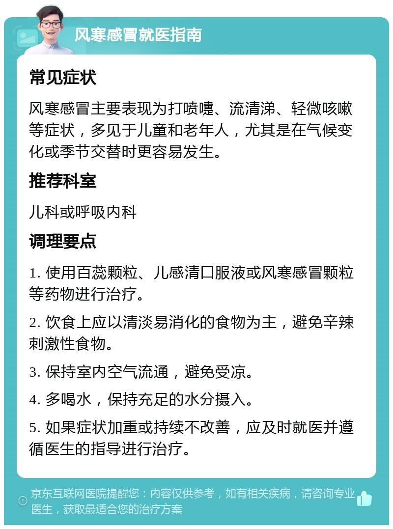 风寒感冒就医指南 常见症状 风寒感冒主要表现为打喷嚏、流清涕、轻微咳嗽等症状，多见于儿童和老年人，尤其是在气候变化或季节交替时更容易发生。 推荐科室 儿科或呼吸内科 调理要点 1. 使用百蕊颗粒、儿感清口服液或风寒感冒颗粒等药物进行治疗。 2. 饮食上应以清淡易消化的食物为主，避免辛辣刺激性食物。 3. 保持室内空气流通，避免受凉。 4. 多喝水，保持充足的水分摄入。 5. 如果症状加重或持续不改善，应及时就医并遵循医生的指导进行治疗。