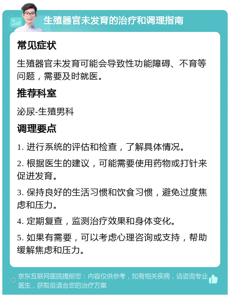 生殖器官未发育的治疗和调理指南 常见症状 生殖器官未发育可能会导致性功能障碍、不育等问题，需要及时就医。 推荐科室 泌尿-生殖男科 调理要点 1. 进行系统的评估和检查，了解具体情况。 2. 根据医生的建议，可能需要使用药物或打针来促进发育。 3. 保持良好的生活习惯和饮食习惯，避免过度焦虑和压力。 4. 定期复查，监测治疗效果和身体变化。 5. 如果有需要，可以考虑心理咨询或支持，帮助缓解焦虑和压力。