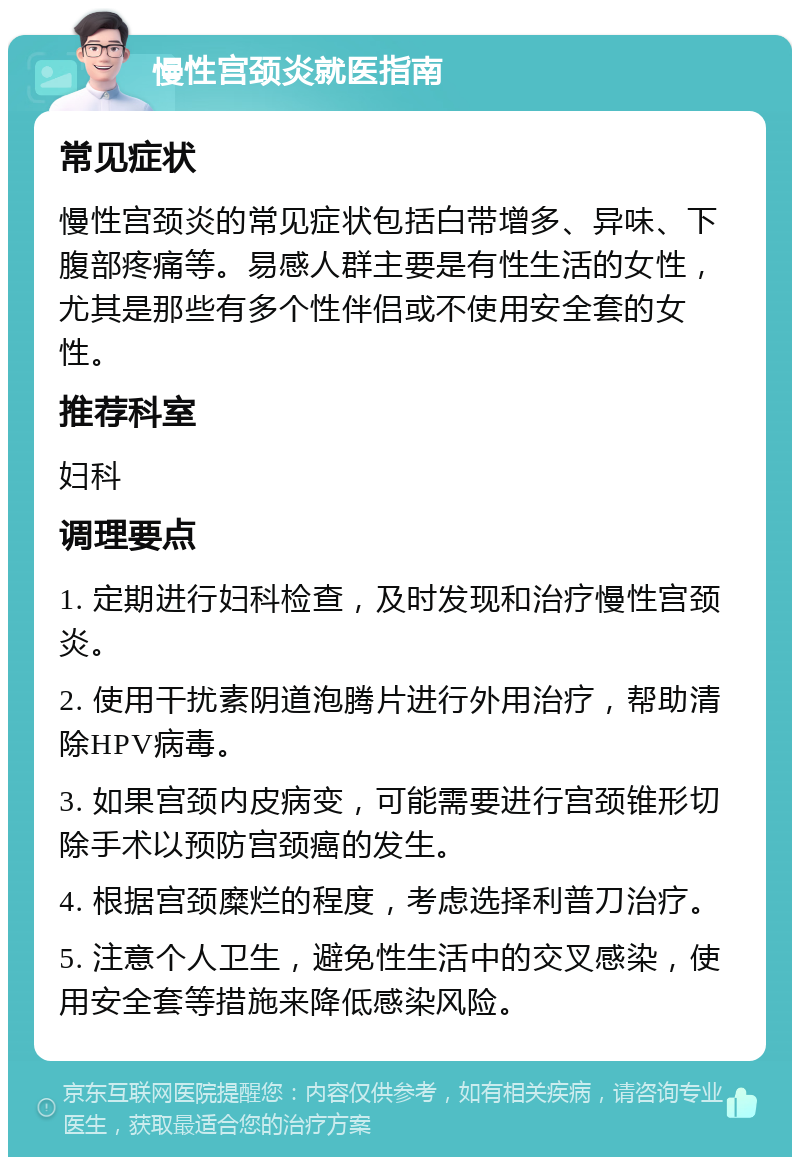 慢性宫颈炎就医指南 常见症状 慢性宫颈炎的常见症状包括白带增多、异味、下腹部疼痛等。易感人群主要是有性生活的女性，尤其是那些有多个性伴侣或不使用安全套的女性。 推荐科室 妇科 调理要点 1. 定期进行妇科检查，及时发现和治疗慢性宫颈炎。 2. 使用干扰素阴道泡腾片进行外用治疗，帮助清除HPV病毒。 3. 如果宫颈内皮病变，可能需要进行宫颈锥形切除手术以预防宫颈癌的发生。 4. 根据宫颈糜烂的程度，考虑选择利普刀治疗。 5. 注意个人卫生，避免性生活中的交叉感染，使用安全套等措施来降低感染风险。