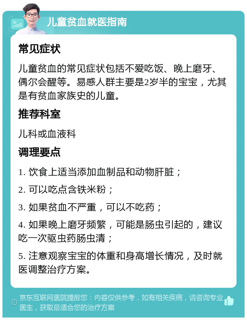 儿童贫血就医指南 常见症状 儿童贫血的常见症状包括不爱吃饭、晚上磨牙、偶尔会醒等。易感人群主要是2岁半的宝宝，尤其是有贫血家族史的儿童。 推荐科室 儿科或血液科 调理要点 1. 饮食上适当添加血制品和动物肝脏； 2. 可以吃点含铁米粉； 3. 如果贫血不严重，可以不吃药； 4. 如果晚上磨牙频繁，可能是肠虫引起的，建议吃一次驱虫药肠虫清； 5. 注意观察宝宝的体重和身高增长情况，及时就医调整治疗方案。